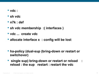 vdc :
          sh vdc
          n7k : def
          sh vdc membership :( interfaces )
          vdc ... create vdc
          allocate interface x : config will be lost


          ha-policy (dual-sup (bring-down or restart or
           switchover)
          single sup) bring-down or restart or reload              :
           reload : the sup restart : restart the vdc

Presentation_ID   © 2006 Cisco Systems, Inc. All rights reserved.       36
 