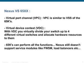 Nexus VS 65XX :

    - Virtual port channel (VPC) : VPC is similar to VSS of the
    65K's.

    - Virtual device context (VDC) :
    With VDC you virtually divide your switch up to 4
    different virtual switches and allocate hardware resources
    to them

    - 65K's can perform all the functions... Nexus still doesn't
    support service modules like FWSM, load balancers etc...



Presentation_ID   © 2006 Cisco Systems, Inc. All rights reserved.   8
 