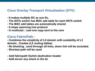 Cisco Overlay Transport Virtualization (OTV):

          - It makes multiple DC as one Dc.
          - The NX7k switch has MAC add table for each NX7k switch
          - The MAC add tables are automatically shared
          - It stops spanning tree protocol
          - In multicast : Just one copy sent to the core

          Cisco FabricPath :
          - Combines the simplicity of L2 domain with scalability of L3
          domain , Creates (L2 routing tables)
          - No blocking , send through all links, down link will be excluded.
          - Shortest path will be used

          - Add fabricpath Switch destination header
          - Add server any where in the dc


Presentation_ID   © 2006 Cisco Systems, Inc. All rights reserved.               9
 