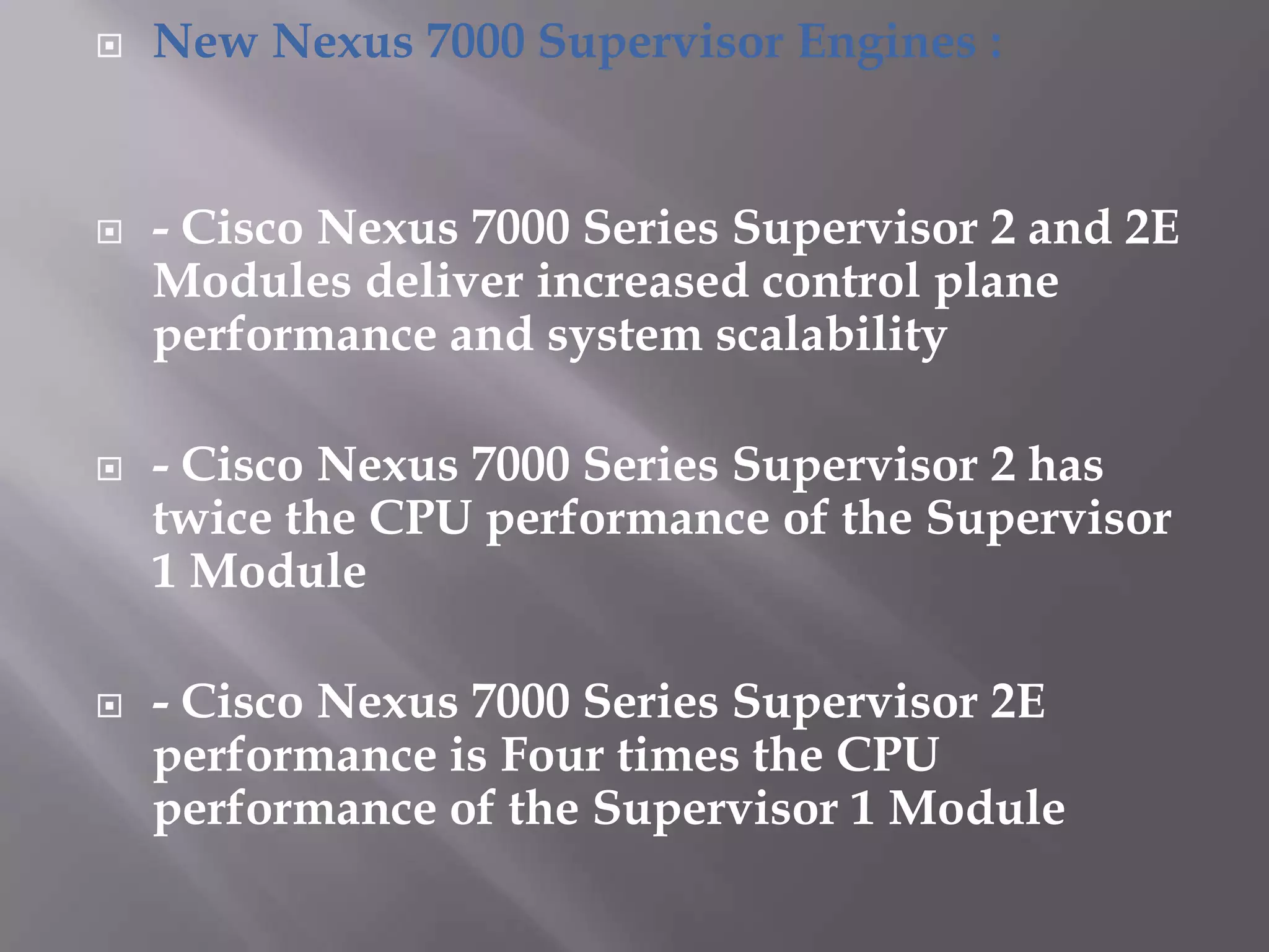  New Nexus 7000 Supervisor Engines :
 - Cisco Nexus 7000 Series Supervisor 2 and 2E
Modules deliver increased control plane
performance and system scalability
 - Cisco Nexus 7000 Series Supervisor 2 has
twice the CPU performance of the Supervisor
1 Module
 - Cisco Nexus 7000 Series Supervisor 2E
performance is Four times the CPU
performance of the Supervisor 1 Module
 
