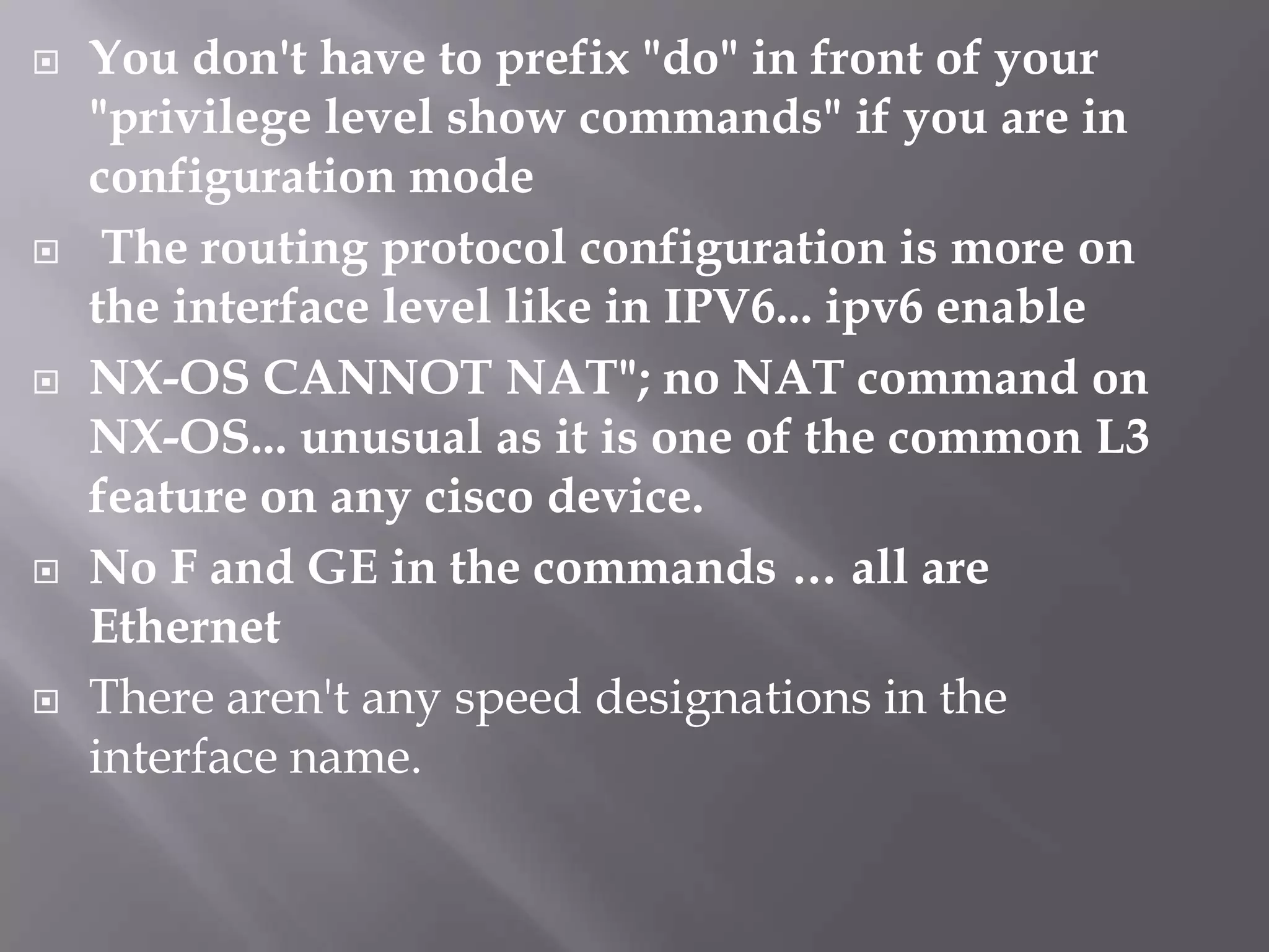  You don't have to prefix "do" in front of your
"privilege level show commands" if you are in
configuration mode
 The routing protocol configuration is more on
the interface level like in IPV6... ipv6 enable
 NX-OS CANNOT NAT"; no NAT command on
NX-OS... unusual as it is one of the common L3
feature on any cisco device.
 No F and GE in the commands … all are
Ethernet
 There aren't any speed designations in the
interface name.
 