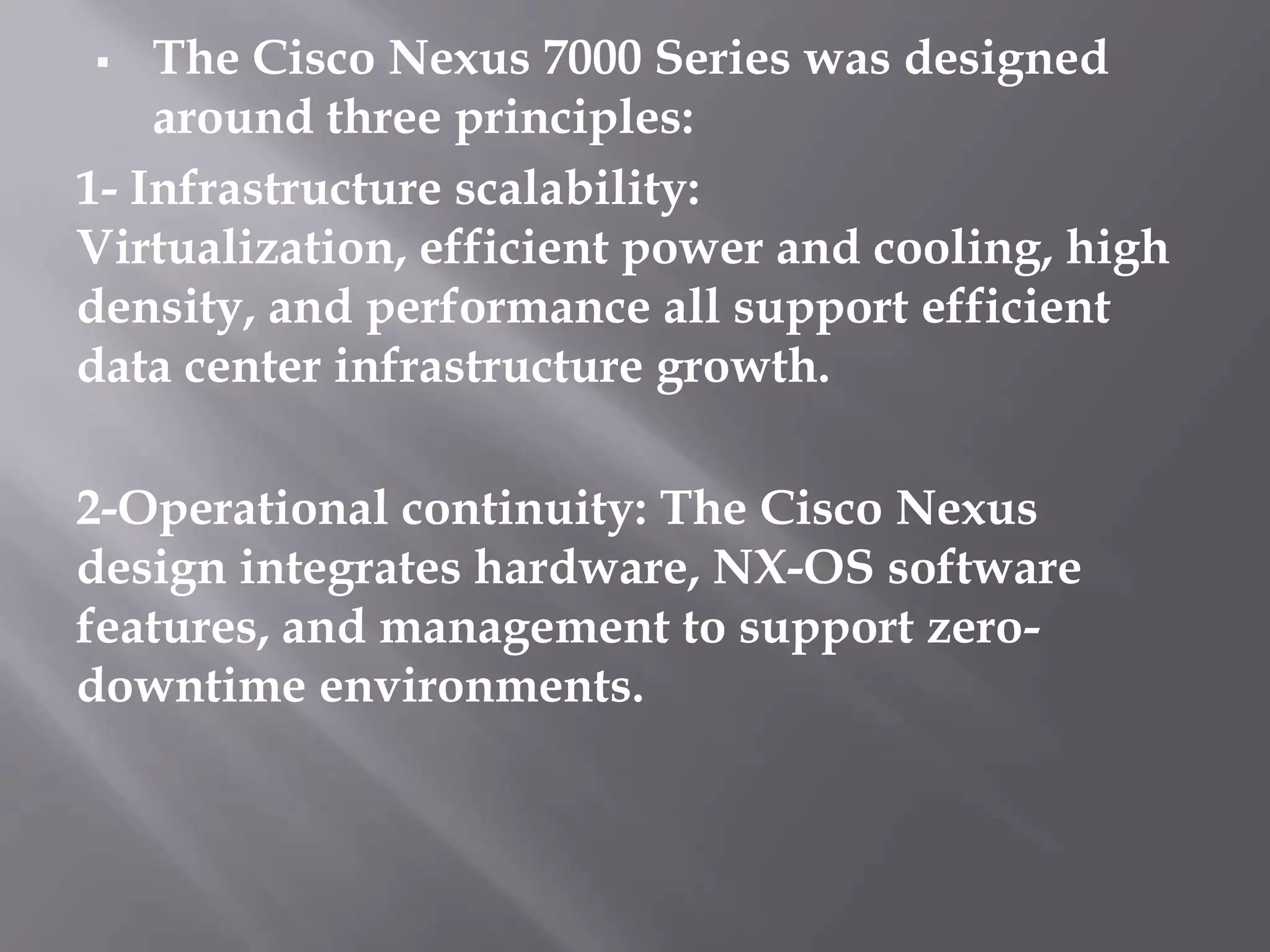  The Cisco Nexus 7000 Series was designed
around three principles:
1- Infrastructure scalability:
Virtualization, efficient power and cooling, high
density, and performance all support efficient
data center infrastructure growth.
2-Operational continuity: The Cisco Nexus
design integrates hardware, NX-OS software
features, and management to support zero-
downtime environments.
 