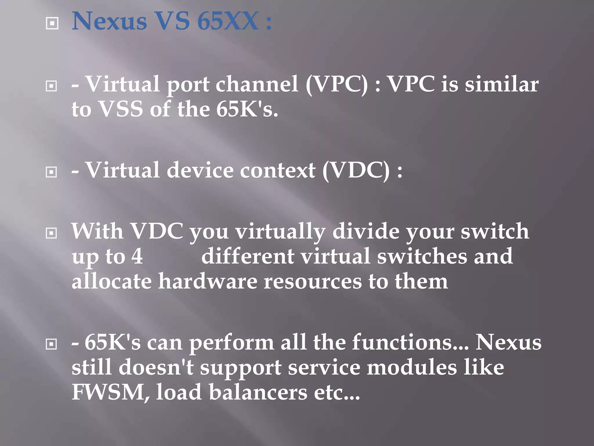  Nexus VS 65XX :
 - Virtual port channel (VPC) : VPC is similar
to VSS of the 65K's.
 - Virtual device context (VDC) :
 With VDC you virtually divide your switch
up to 4 different virtual switches and
allocate hardware resources to them
 - 65K's can perform all the functions... Nexus
still doesn't support service modules like
FWSM, load balancers etc...
 