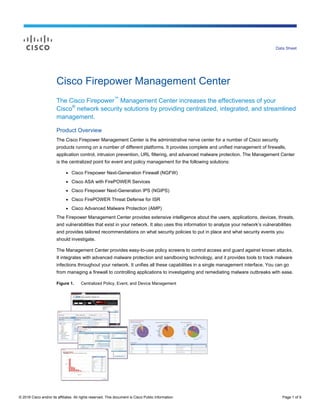 © 2016 Cisco and/or its affiliates. All rights reserved. This document is Cisco Public Information. Page 1 of 9
Data Sheet
Cisco Firepower Management Center
The Cisco Firepower™
Management Center increases the effectiveness of your
Cisco®
network security solutions by providing centralized, integrated, and streamlined
management.
Product Overview
The Cisco Firepower Management Center is the administrative nerve center for a number of Cisco security
products running on a number of different platforms. It provides complete and unified management of firewalls,
application control, intrusion prevention, URL filtering, and advanced malware protection. The Management Center
is the centralized point for event and policy management for the following solutions:
● Cisco Firepower Next-Generation Firewall (NGFW)
● Cisco ASA with FirePOWER Services
● Cisco Firepower Next-Generation IPS (NGIPS)
● Cisco FirePOWER Threat Defense for ISR
● Cisco Advanced Malware Protection (AMP)
The Firepower Management Center provides extensive intelligence about the users, applications, devices, threats,
and vulnerabilities that exist in your network. It also uses this information to analyze your network’s vulnerabilities
and provides tailored recommendations on what security policies to put in place and what security events you
should investigate.
The Management Center provides easy-to-use policy screens to control access and guard against known attacks.
It integrates with advanced malware protection and sandboxing technology, and it provides tools to track malware
infections throughout your network. It unifies all these capabilities in a single management interface. You can go
from managing a firewall to controlling applications to investigating and remediating malware outbreaks with ease.
Figure 1. Centralized Policy, Event, and Device Management
 