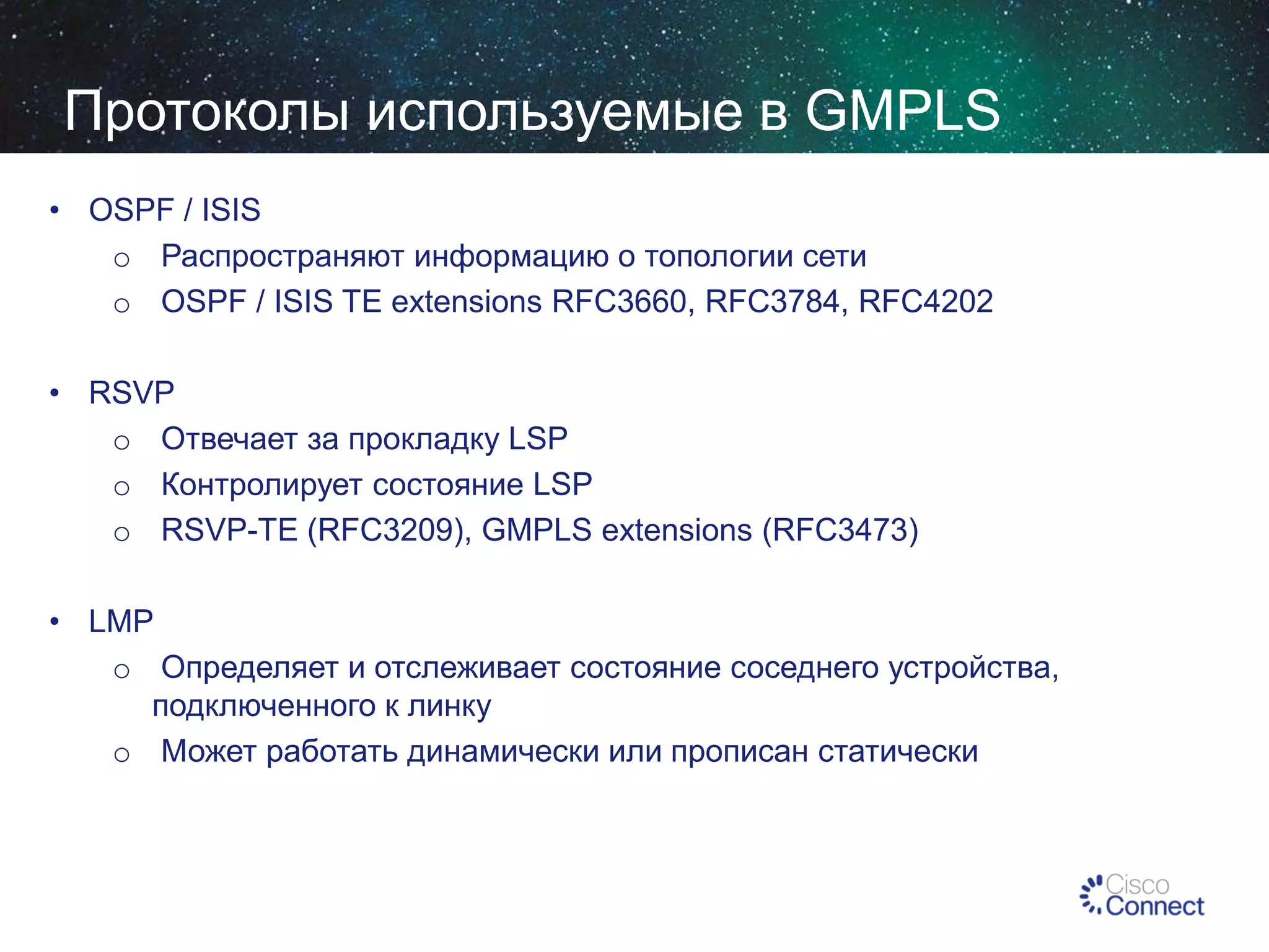 Протоколы используемые в GMPLS
• OSPF / ISIS
o Распространяют информацию о топологии сети
o OSPF / ISIS TE extensions RFC3660, RFC3784, RFC4202
• RSVP
o Отвечает за прокладку LSP
o Контролирует состояние LSP
o RSVP-TE (RFC3209), GMPLS extensions (RFC3473)
• LMP
o Определяет и отслеживает состояние соседнего устройства,
подключенного к линку
o Может работать динамически или прописан статически

 