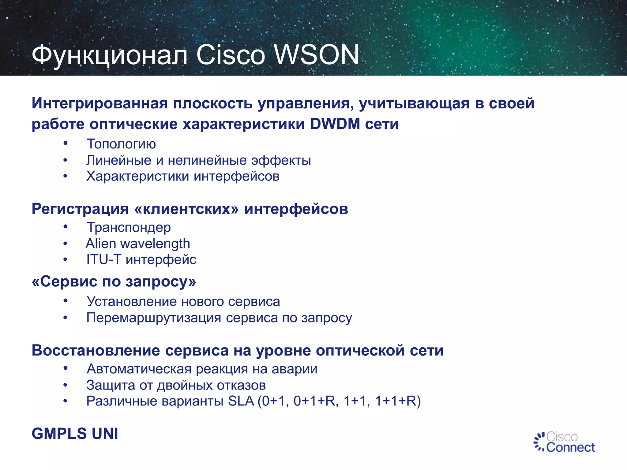 Функционал Cisco WSON
Интегрированная плоскость управления, учитывающая в своей
работе оптические характеристики DWDM сети
• Топологию
•
•

Линейные и нелинейные эффекты
Характеристики интерфейсов

Регистрация «клиентских» интерфейсов
• Транспондер
•
•

Alien wavelength
ITU-T интерфейс

«Сервис по запросу»
• Установление нового сервиса
•

Перемаршрутизация сервиса по запросу

Восстановление сервиса на уровне оптической сети
• Автоматическая реакция на аварии
•
•

Защита от двойных отказов
Различные варианты SLA (0+1, 0+1+R, 1+1, 1+1+R)

GMPLS UNI

 