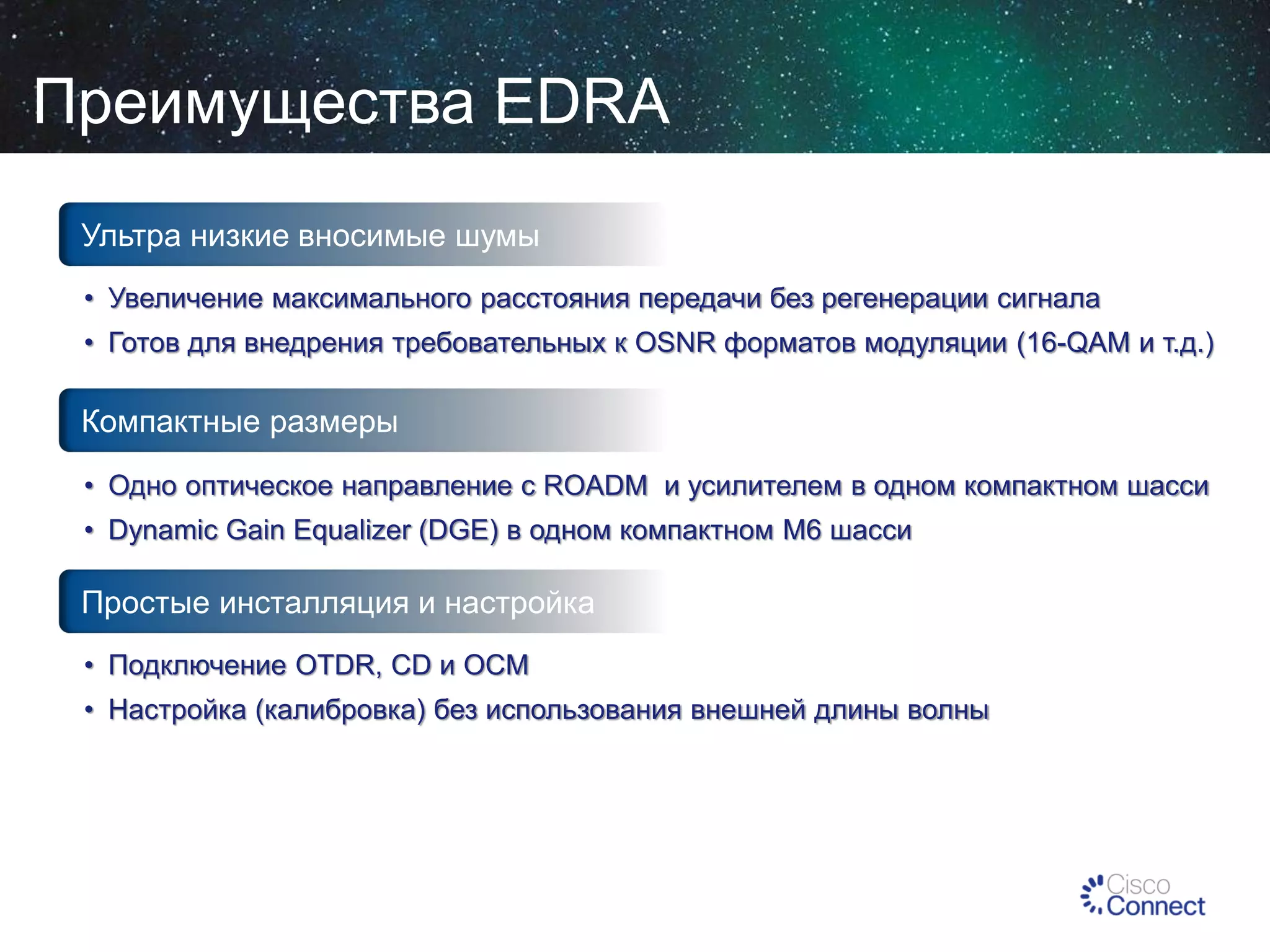 Преимущества EDRA
Ультра низкие вносимые шумы
• Увеличение максимального расстояния передачи без регенерации сигнала
• Готов для внедрения требовательных к OSNR форматов модуляции (16-QAM и т.д.)

Компактные размеры
• Одно оптическое направление с ROADM и усилителем в одном компактном шасси
• Dynamic Gain Equalizer (DGE) в одном компактном M6 шасси

Простые инсталляция и настройка
• Подключение OTDR, CD и OCM
• Настройка (калибровка) без использования внешней длины волны

 