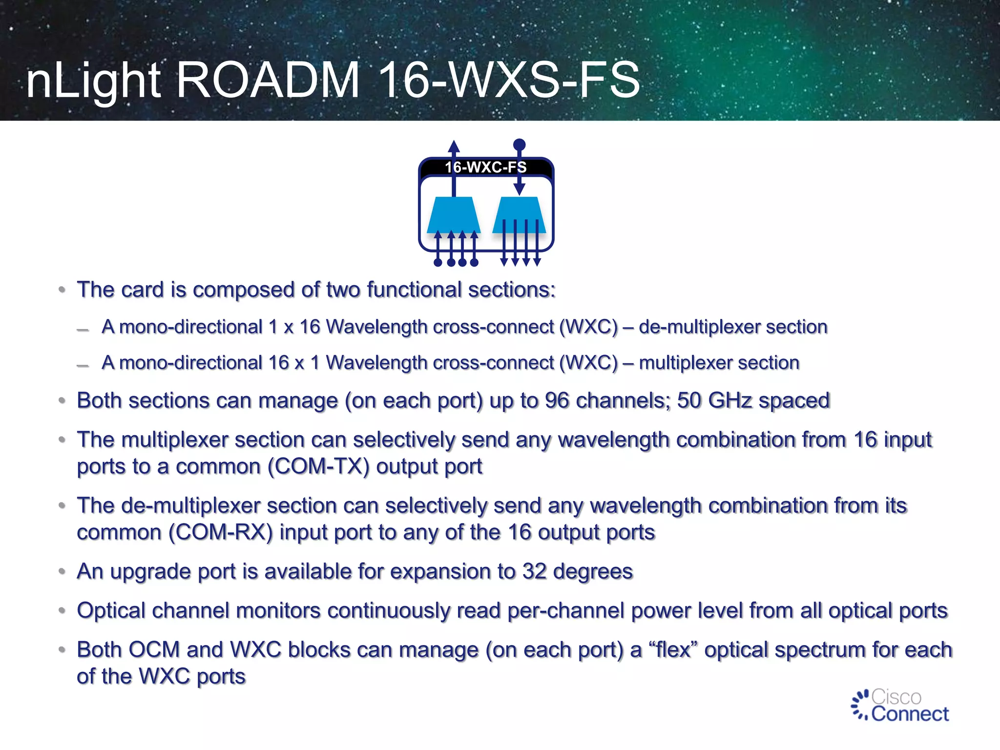 nLight ROADM 16-WXS-FS
16-WXC-FS

• The card is composed of two functional sections:
̶ A mono-directional 1 x 16 Wavelength cross-connect (WXC) – de-multiplexer section
̶ A mono-directional 16 x 1 Wavelength cross-connect (WXC) – multiplexer section

• Both sections can manage (on each port) up to 96 channels; 50 GHz spaced
• The multiplexer section can selectively send any wavelength combination from 16 input
ports to a common (COM-TX) output port
• The de-multiplexer section can selectively send any wavelength combination from its
common (COM-RX) input port to any of the 16 output ports
• An upgrade port is available for expansion to 32 degrees

• Optical channel monitors continuously read per-channel power level from all optical ports
• Both OCM and WXC blocks can manage (on each port) a “flex” optical spectrum for each
of the WXC ports

 