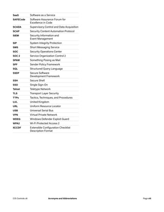 SaaS Software as a Service
SAFECode Software Assurance Forum for
Excellence in Code
SCADA Supervisory Control and Data Acquisition
SCAP Security Content Automation Protocol
SIEM Security Information and
Event Management
SIP System Integrity Protection
SMS Short Messaging Service
SOC Security Operations Center
SOC 2 Service Organization Control 2
SPAM Something Posing as Mail
SPF Sender Policy Framework
SQL Structured Query Language
SSDF Secure Software
Development Framework
SSH Secure Shell
SSO Single Sign-On
Telnet Teletype Network
TLS Transport Layer Security
TTPs Tactics, Techniques, and Procedures
U.K. United Kingdom
URL Uniform Resource Locator
USB Universal Serial Bus
VPN Virtual Private Network
WDEG Windows Defender Exploit Guard
WPA2 Wi-Fi Protected Access 2
XCCDF Extensible Configuration Checklist
Description Format
Page viii
CIS Controls v8 Acronyms and Abbreviations
 