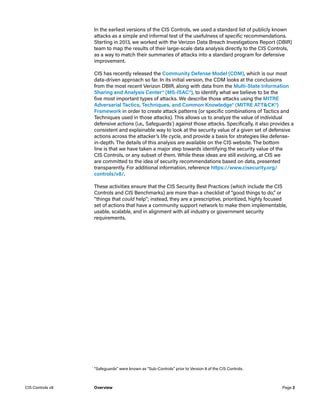 In the earliest versions of the CIS Controls, we used a standard list of publicly known
attacks as a simple and informal test of the usefulness of specific recommendations.
Starting in 2013, we worked with the Verizon Data Breach Investigations Report (DBIR)
team to map the results of their large-scale data analysis directly to the CIS Controls,
as a way to match their summaries of attacks into a standard program for defensive
improvement.
CIS has recently released the Community Defense Model (CDM), which is our most
data-driven approach so far. In its initial version, the CDM looks at the conclusions
from the most recent Verizon DBIR, along with data from the Multi-State Information
Sharing and Analysis Center® (MS-ISAC®), to identify what we believe to be the
five most important types of attacks. We describe those attacks using the MITRE
Adversarial Tactics, Techniques, and Common Knowledge® (MITRE ATT&CK®)
Framework in order to create attack patterns (or specific combinations of Tactics and
Techniques used in those attacks). This allows us to analyze the value of individual
defensive actions (i.e., Safeguards1
) against those attacks. Specifically, it also provides a
consistent and explainable way to look at the security value of a given set of defensive
actions across the attacker’s life cycle, and provide a basis for strategies like defense-
in-depth. The details of this analysis are available on the CIS website. The bottom
line is that we have taken a major step towards identifying the security value of the
CIS Controls, or any subset of them. While these ideas are still evolving, at CIS we
are committed to the idea of security recommendations based on data, presented
transparently. For additional information, reference https://www.cisecurity.org/
controls/v8/.
These activities ensure that the CIS Security Best Practices (which include the CIS
Controls and CIS Benchmarks) are more than a checklist of “good things to do,” or
“things that could help”; instead, they are a prescriptive, prioritized, highly focused
set of actions that have a community support network to make them implementable,
usable, scalable, and in alignment with all industry or government security
requirements.
1
	“Safeguards” were known as “Sub-Controls” prior to Version 8 of the CIS Controls.
Page 2
CIS Controls v8 Overview
 