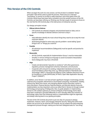 This Version of the CIS Controls
When we begin the work of a new version, we first sit down to establish “design
principles” that will be used to guide the process. These serve as a decision
“touchstone” to remind us of what is really important, and of the goals of the CIS
Controls. While these have been fairly consistent since the earliest versions of the CIS
Controls, we have been refining our thinking over the last couple of versions to focus on
the role that the CIS Controls play in the total picture of enterprise security.
Our design principles include:
•	 Offense Informs Defense
	
– CIS Controls are selected, dropped, and prioritized based on data, and on
specific knowledge of attacker behavior and how to stop it
•	 Focus
	
– Help defenders identify the most critical things they need to do to stop the most
important attacks
	
– Avoid being tempted to solve every security problem—avoid adding “good
things to do” or “things you could do”
•	 Feasible
	
– All individual recommendations (Safeguards) must be specific and practical to
implement
•	 Measurable
	
– All CIS Controls, especially for Implementation Group 1, must be measurable
	
– Simplify or remove ambiguous language to avoid inconsistent interpretation
	
– Some Safeguards may have a threshold
•	 Align
	
– Create and demonstrate “peaceful co-existence” with other governance,
regulatory, process management schemes, framework, and structures
	
– Cooperate with and point to existing, independent standards and security
recommendations where they exist, e.g., National Institute of Standards and
Technology® (NIST®), Cloud Security Alliance (CSA), Software Assurance Forum
for Excellence in Code (SAFECode), ATT&CK, Open Web Application Security
Project® (OWASP®)
In addition, since Version 7, we have all seen significant changes in technology and the
cybersecurity ecosystem. Movement to cloud-based computing, virtualization, mobility,
outsourcing, Work-from-Home, and changing attacker tactics have been central in
every discussion. Physical devices, fixed boundaries, and discrete islands of security
implementation are less important, and so we reflect that in Version 8, through revised
terminology and grouping of Safeguards. Also, to guide adopters in implementing
Version 8, CIS created a glossary to remove ambiguity of terminology. Some ideas
have been combined or grouped differently to more naturally reflect the evolution of
technology, rather than how enterprise teams or responsibilities might be organized,
and always referring back to our guiding principles.
The text of the CIS Controls document is just one step of a process to design,
implement, measure, report, and manage enterprise security. Taking this entire work
stream into account as we write the CIS Controls, we can support the total enterprise
management process through: making sure that each Safeguard asks for “one thing,”
Page 3
CIS Controls v8 Overview
 