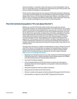 wherever possible, in a way that is clear and requires minimal interpretation; that we
focus on measurable actions, and define the measurement as part of the process; and,
that we simplify the language to avoid duplication.
At CIS, we have always tried to be very conscious of the balance between addressing
current topics and the stability of an overall defensive improvement program. We have
always tried to focus on the foundations of good cyber defense—and, always tried to
keep our eyes on emerging new defensive technology—while avoiding the “shiny new
toys” or complex technology that is out of reach for most enterprises.
The CIS Controls Ecosystem (“It’s not about the list”)
Whether you use the CIS Controls, and/or another way to guide your security
improvement program, you should recognize that “it’s not about the list.” You can get a
credible list of security recommendations from many sources—it is best to think of the
list as a starting point. It is important to look for the ecosystem that grows up around
the list. Where can I get training, complementary information, explanations; how have
others implemented and used these recommendations; is there a marketplace of
vendor tools and services to choose from; how will I measure progress or maturity;
how does this align with the myriad regulatory and compliance frameworks that
apply to me? The true power of the CIS Controls is not about creating the best list, it
is about harnessing the experience of a community of individuals and enterprises to
actually make security improvements through the sharing of ideas, tools, lessons, and
collective action.
To support this, CIS acts as a catalyst and clearinghouse to help us all learn from each
other. Since Version 6, there has been an explosion of complementary information,
products, and services available from CIS, and from the industry-at-large. Please
contact CIS for the following kinds of working aids and other support materials,
https://www.cisecurity.org/controls/v8/:
•	 Mappings from the CIS Controls to a very wide variety for formal Risk Management
Frameworks (like NIST®, Federal Information Security Modernization Act (FISMA),
International Organization for Standardization (ISO), etc.)
•	 Use cases of enterprise adoption
•	 A list of ongoing references to the CIS Controls in national and international
standards, state and national legislation and regulation, trade and professional
associations, etc.
•	 Information tailored for small and medium enterprises
•	 Measurement and metrics for the CIS Controls
•	 Pointers to vendor white papers and other materials that support the CIS Controls
•	 Documentation on alignment with the NIST® Cybersecurity Framework
Page 4
CIS Controls v8 Overview
 