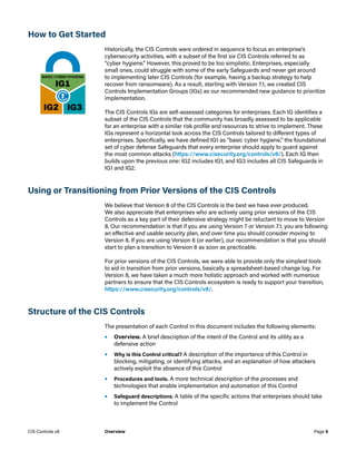 How to Get Started
Historically, the CIS Controls were ordered in sequence to focus an enterprise’s
cybersecurity activities, with a subset of the first six CIS Controls referred to as
“cyber hygiene.” However, this proved to be too simplistic. Enterprises, especially
small ones, could struggle with some of the early Safeguards and never get around
to implementing later CIS Controls (for example, having a backup strategy to help
recover from ransomware). As a result, starting with Version 7.1, we created CIS
Controls Implementation Groups (IGs) as our recommended new guidance to prioritize
implementation.
The CIS Controls IGs are self-assessed categories for enterprises. Each IG identifies a
subset of the CIS Controls that the community has broadly assessed to be applicable
for an enterprise with a similar risk profile and resources to strive to implement. These
IGs represent a horizontal look across the CIS Controls tailored to different types of
enterprises. Specifically, we have defined IG1 as “basic cyber hygiene,” the foundational
set of cyber defense Safeguards that every enterprise should apply to guard against
the most common attacks (https://www.cisecurity.org/controls/v8/). Each IG then
builds upon the previous one: IG2 includes IG1, and IG3 includes all CIS Safeguards in
IG1 and IG2.
Using or Transitioning from Prior Versions of the CIS Controls
We believe that Version 8 of the CIS Controls is the best we have ever produced.
We also appreciate that enterprises who are actively using prior versions of the CIS
Controls as a key part of their defensive strategy might be reluctant to move to Version
8. Our recommendation is that if you are using Version 7 or Version 7.1, you are following
an effective and usable security plan, and over time you should consider moving to
Version 8. If you are using Version 6 (or earlier), our recommendation is that you should
start to plan a transition to Version 8 as soon as practicable.
For prior versions of the CIS Controls, we were able to provide only the simplest tools
to aid in transition from prior versions, basically a spreadsheet-based change log. For
Version 8, we have taken a much more holistic approach and worked with numerous
partners to ensure that the CIS Controls ecosystem is ready to support your transition,
https://www.cisecurity.org/controls/v8/.
Structure of the CIS Controls
The presentation of each Control in this document includes the following elements:
•	 Overview. A brief description of the intent of the Control and its utility as a
defensive action
•	 Why is this Control critical? A description of the importance of this Control in
blocking, mitigating, or identifying attacks, and an explanation of how attackers
actively exploit the absence of this Control
•	 Procedures and tools. A more technical description of the processes and
technologies that enable implementation and automation of this Control
•	 Safeguard descriptions. A table of the specific actions that enterprises should take
to implement the Control
Page 5
CIS Controls v8 Overview
 