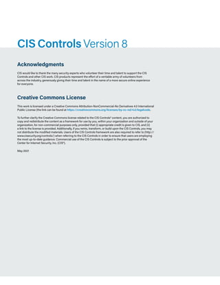 Page 2
CIS Controls v8
CIS Controls Version 8
Acknowledgments
CIS would like to thank the many security experts who volunteer their time and talent to support the CIS
Controls and other CIS work. CIS products represent the effort of a veritable army of volunteers from
across the industry, generously giving their time and talent in the name of a more secure online experience
for everyone.
Creative Commons License
This work is licensed under a Creative Commons Attribution-NonCommercial-No Derivatives 4.0 International
Public License (the link can be found at https://creativecommons.org/licenses/by-nc-nd/4.0/legalcode.
To further clarify the Creative Commons license related to the CIS Controls® content, you are authorized to
copy and redistribute the content as a framework for use by you, within your organization and outside of your
organization, for non-commercial purposes only, provided that (i) appropriate credit is given to CIS, and (ii)
a link to the license is provided. Additionally, if you remix, transform, or build upon the CIS Controls, you may
not distribute the modified materials. Users of the CIS Controls framework are also required to refer to (http://
www.cisecurity.org/controls/) when referring to the CIS Controls in order to ensure that users are employing
the most up-to-date guidance. Commercial use of the CIS Controls is subject to the prior approval of the
Center for Internet Security, Inc. (CIS®).
May 2021
 
