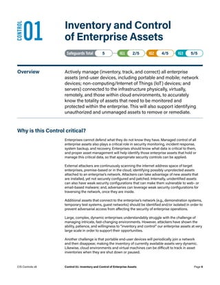 01	 Inventory and Control
of Enterprise Assets
Safeguards Total• 5 IG1• 2/5   IG2• 4/5   IG3• 5/5
Overview	 Actively manage (inventory, track, and correct) all enterprise
assets (end-user devices, including portable and mobile; network
devices; non-computing/Internet of Things (IoT) devices; and
servers) connected to the infrastructure physically, virtually,
remotely, and those within cloud environments, to accurately
know the totality of assets that need to be monitored and
protected within the enterprise. This will also support identifying
unauthorized and unmanaged assets to remove or remediate.
Why is this Control critical?
Enterprises cannot defend what they do not know they have. Managed control of all
enterprise assets also plays a critical role in security monitoring, incident response,
system backup, and recovery. Enterprises should know what data is critical to them,
and proper asset management will help identify those enterprise assets that hold or
manage this critical data, so that appropriate security controls can be applied.
External attackers are continuously scanning the internet address space of target
enterprises, premise-based or in the cloud, identifying possibly unprotected assets
attached to an enterprise’s network. Attackers can take advantage of new assets that
are installed, yet not securely configured and patched. Internally, unidentified assets
can also have weak security configurations that can make them vulnerable to web- or
email-based malware; and, adversaries can leverage weak security configurations for
traversing the network, once they are inside.
Additional assets that connect to the enterprise’s network (e.g., demonstration systems,
temporary test systems, guest networks) should be identified and/or isolated in order to
prevent adversarial access from affecting the security of enterprise operations.
Large, complex, dynamic enterprises understandably struggle with the challenge of
managing intricate, fast-changing environments. However, attackers have shown the
ability, patience, and willingness to “inventory and control” our enterprise assets at very
large scale in order to support their opportunities.
Another challenge is that portable end-user devices will periodically join a network
and then disappear, making the inventory of currently available assets very dynamic.
Likewise, cloud environments and virtual machines can be difficult to track in asset
inventories when they are shut down or paused.
CONTROL
Page 9
CIS Controls v8 Control 01: Inventory and Control of Enterprise Assets
 
