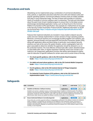 Procedures and tools
Allowlisting can be implemented using a combination of commercial allowlisting
tools, policies, or application execution tools that come with anti-malware suites and
popular operating systems. Commercial software inventory tools are widely available
and used in many enterprises today. The best of these tools provides an inventory
check of hundreds of common software used in enterprises. The tools pull information
about the patch level of each installed program to ensure that it is the latest version
and leverage standardized application names, such as those found in the Common
Platform Enumeration (CPE) specification. One example of a method that can be used
is the Security Content Automation Protocol (SCAP). Additional information on SCAP
can be found here: https://nvlpubs.nist.gov/nistpubs/SpecialPublications/NIST.
SP.800-126r3.pdf
Features that implement allowlists are included in many modern endpoint security
suites and even natively implemented in certain versions of major operating systems.
Moreover, commercial solutions are increasingly bundling together anti-malware, anti-
spyware, personal firewall, and host-based IDS and Intrusion Prevention System (IPS),
along with application allow and block listing. In particular, most endpoint security
solutions can look at the name, file system location, and/or cryptographic hash of a
given executable to determine whether the application should be allowed to run on
the protected machine. The most effective of these tools offer custom allowlists based
on executable path, hash, or regular expression matching. Some even include a non-
malicious, yet unapproved, applications function that allows administrators to define
rules for execution of specific software for certain users and at certain times of the day.
	
→ For cloud-specific guidance, refer to the CIS Controls Cloud Companion
Guide – https://www.cisecurity.org/controls/v8/
	
→ For tablet and smart phone guidance, refer to the CIS Controls Mobile Companion
Guide – https://www.cisecurity.org/controls/v8/
	
→ For IoT guidance, refer to the CIS Controls Internet of Things Companion
Guide – https://www.cisecurity.org/controls/v8/
	
→ For Industrial Control Systems (ICS) guidance, refer to the CIS Controls ICS
Implementation Guide – https://www.cisecurity.org/controls/v8/
Safeguards
NUMBER TITLE/DESCRIPTION ASSET TYPE SECURITY FUNCTION IG1 IG2 IG3
2.1 Establish and Maintain a Software Inventory Applications -Identify- • • •
Establish and maintain a detailed inventory of all licensed software installed on enterprise assets. The software
inventory must document the title, publisher, initial install/use date, and business purpose for each entry; where
appropriate, include the Uniform Resource Locator (URL), app store(s), version(s), deployment mechanism, and
decommission date. Review and update the software inventory bi-annually, or more frequently.
2.2 Ensure Authorized Software is Currently Supported Applications -Identify- • • •
Ensure that only currently supported software is designated as authorized in the software inventory for enterprise
assets. If software is unsupported, yet necessary for the fulfillment of the enterprise’s mission, document an
exception detailing mitigating controls and residual risk acceptance. For any unsupported software without an
exception documentation, designate as unauthorized. Review the software list to verify software support at least
monthly, or more frequently.
Page 13
CIS Controls v8 Control 02: Inventory and Control of Software Assets
 