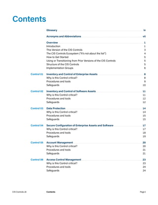 Contents
Glossary................................................................................................................ iv
Acronyms and Abbreviations................................................................................ vii
Overview................................................................................................................1
Introduction	1
This Version of the CIS Controls	 3
The CIS Controls Ecosystem (“It’s not about the list”)	 4
How to Get Started	 5
Using or Transitioning from Prior Versions of the CIS Controls	 5
Structure of the CIS Controls	 5
Implementation Groups	 6
Control 01. Inventory and Control of Enterprise Assets.............................................................8
Why is this Control critical?	 8
Procedures and tools	 9
Safeguards	10
Control 02. Inventory and Control of Software Assets.............................................................11
Why is this Control critical?	 11
Procedures and tools	 12
Safeguards	12
Control 03. Data Protection....................................................................................................14
Why is this Control critical?	 14
Procedures and tools	 15
Safeguards	15
Control 04. Secure Configuration of Enterprise Assets and Software......................................17
Why is this Control critical?	 17
Procedures and tools	 18
Safeguards	19
Control 05. Account Management..........................................................................................20
Why is this Control critical?	 20
Procedures and tools	 21
Safeguards	21
Control 06. Access Control Management................................................................................23
Why is this Control critical?	 23
Procedures and tools	 24
Safeguards	24
Page i
CIS Controls v8 Contents
 