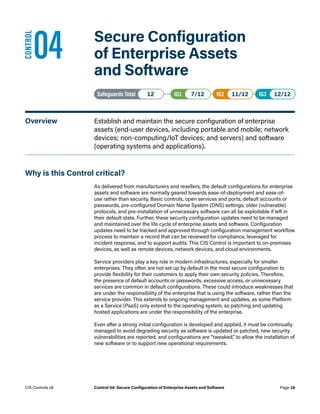 04	 Secure Configuration
of Enterprise Assets
and Software
Safeguards Total• 12 IG1• 7/12   IG2• 11/12   IG3• 12/12
Overview	 Establish and maintain the secure configuration of enterprise
assets (end-user devices, including portable and mobile; network
devices; non-computing/IoT devices; and servers) and software
(operating systems and applications).
Why is this Control critical?
As delivered from manufacturers and resellers, the default configurations for enterprise
assets and software are normally geared towards ease-of-deployment and ease-of-
use rather than security. Basic controls, open services and ports, default accounts or
passwords, pre-configured Domain Name System (DNS) settings, older (vulnerable)
protocols, and pre-installation of unnecessary software can all be exploitable if left in
their default state. Further, these security configuration updates need to be managed
and maintained over the life cycle of enterprise assets and software. Configuration
updates need to be tracked and approved through configuration management workflow
process to maintain a record that can be reviewed for compliance, leveraged for
incident response, and to support audits. This CIS Control is important to on-premises
devices, as well as remote devices, network devices, and cloud environments.
Service providers play a key role in modern infrastructures, especially for smaller
enterprises. They often are not set up by default in the most secure configuration to
provide flexibility for their customers to apply their own security policies. Therefore,
the presence of default accounts or passwords, excessive access, or unnecessary
services are common in default configurations. These could introduce weaknesses that
are under the responsibility of the enterprise that is using the software, rather than the
service provider. This extends to ongoing management and updates, as some Platform
as a Service (PaaS) only extend to the operating system, so patching and updating
hosted applications are under the responsibility of the enterprise.
Even after a strong initial configuration is developed and applied, it must be continually
managed to avoid degrading security as software is updated or patched, new security
vulnerabilities are reported, and configurations are “tweaked,” to allow the installation of
new software or to support new operational requirements.
CONTROL
Page 18
CIS Controls v8 Control 04: Secure Configuration of Enterprise Assets and Software
 