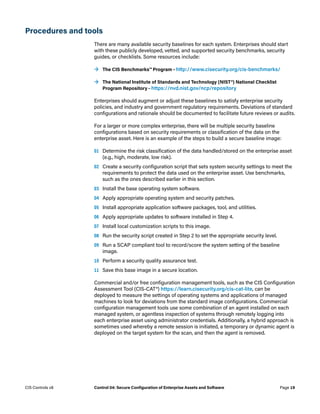Procedures and tools
There are many available security baselines for each system. Enterprises should start
with these publicly developed, vetted, and supported security benchmarks, security
guides, or checklists. Some resources include:
	
→ The CIS Benchmarks™ Program – http://www.cisecurity.org/cis-benchmarks/
	
→ The National Institute of Standards and Technology (NIST®) National Checklist
Program Repository – https://nvd.nist.gov/ncp/repository
Enterprises should augment or adjust these baselines to satisfy enterprise security
policies, and industry and government regulatory requirements. Deviations of standard
configurations and rationale should be documented to facilitate future reviews or audits.
For a larger or more complex enterprise, there will be multiple security baseline
configurations based on security requirements or classification of the data on the
enterprise asset. Here is an example of the steps to build a secure baseline image:
01	 Determine the risk classification of the data handled/stored on the enterprise asset
(e.g., high, moderate, low risk).
02	 Create a security configuration script that sets system security settings to meet the
requirements to protect the data used on the enterprise asset. Use benchmarks,
such as the ones described earlier in this section.
03	 Install the base operating system software.
04	 Apply appropriate operating system and security patches.
05	 Install appropriate application software packages, tool, and utilities.
06	 Apply appropriate updates to software installed in Step 4.
07	 Install local customization scripts to this image.
08	 Run the security script created in Step 2 to set the appropriate security level.
09	 Run a SCAP compliant tool to record/score the system setting of the baseline
image.
10	 Perform a security quality assurance test.
11	 Save this base image in a secure location.
Commercial and/or free configuration management tools, such as the CIS Configuration
Assessment Tool (CIS-CAT®) https://learn.cisecurity.org/cis-cat-lite, can be
deployed to measure the settings of operating systems and applications of managed
machines to look for deviations from the standard image configurations. Commercial
configuration management tools use some combination of an agent installed on each
managed system, or agentless inspection of systems through remotely logging into
each enterprise asset using administrator credentials. Additionally, a hybrid approach is
sometimes used whereby a remote session is initiated, a temporary or dynamic agent is
deployed on the target system for the scan, and then the agent is removed.
Page 19
CIS Controls v8 Control 04: Secure Configuration of Enterprise Assets and Software
 