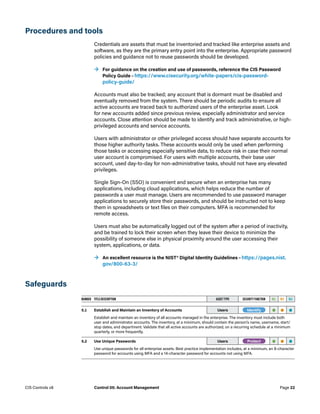 Procedures and tools
Credentials are assets that must be inventoried and tracked like enterprise assets and
software, as they are the primary entry point into the enterprise. Appropriate password
policies and guidance not to reuse passwords should be developed.
	
→ For guidance on the creation and use of passwords, reference the CIS Password
Policy Guide – https://www.cisecurity.org/white-papers/cis-password-
policy-guide/
Accounts must also be tracked; any account that is dormant must be disabled and
eventually removed from the system. There should be periodic audits to ensure all
active accounts are traced back to authorized users of the enterprise asset. Look
for new accounts added since previous review, especially administrator and service
accounts. Close attention should be made to identify and track administrative, or high-
privileged accounts and service accounts.
Users with administrator or other privileged access should have separate accounts for
those higher authority tasks. These accounts would only be used when performing
those tasks or accessing especially sensitive data, to reduce risk in case their normal
user account is compromised. For users with multiple accounts, their base user
account, used day-to-day for non-administrative tasks, should not have any elevated
privileges.
Single Sign-On (SSO) is convenient and secure when an enterprise has many
applications, including cloud applications, which helps reduce the number of
passwords a user must manage. Users are recommended to use password manager
applications to securely store their passwords, and should be instructed not to keep
them in spreadsheets or text files on their computers. MFA is recommended for
remote access.
Users must also be automatically logged out of the system after a period of inactivity,
and be trained to lock their screen when they leave their device to minimize the
possibility of someone else in physical proximity around the user accessing their
system, applications, or data.
	
→ An excellent resource is the NIST® Digital Identity Guidelines – https://pages.nist.
gov/800-63-3/
Safeguards
NUMBER TITLE/DESCRIPTION ASSET TYPE SECURITY FUNCTION IG1 IG2 IG3
5.1 Establish and Maintain an Inventory of Accounts Users -Identify- • • •
Establish and maintain an inventory of all accounts managed in the enterprise. The inventory must include both
user and administrator accounts. The inventory, at a minimum, should contain the person’s name, username, start/
stop dates, and department. Validate that all active accounts are authorized, on a recurring schedule at a minimum
quarterly, or more frequently.
5.2 Use Unique Passwords Users -Protect- • • •
Use unique passwords for all enterprise assets. Best practice implementation includes, at a minimum, an 8-character
password for accounts using MFA and a 14-character password for accounts not using MFA.
Page 22
CIS Controls v8 Control 05: Account Management
 