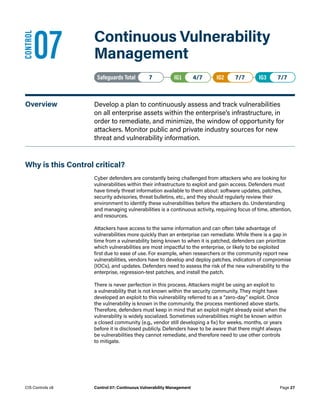 07	 Continuous Vulnerability
Management
Safeguards Total• 7 IG1• 4/7   IG2• 7/7   IG3• 7/7
Overview	 Develop a plan to continuously assess and track vulnerabilities
on all enterprise assets within the enterprise’s infrastructure, in
order to remediate, and minimize, the window of opportunity for
attackers. Monitor public and private industry sources for new
threat and vulnerability information.
Why is this Control critical?
Cyber defenders are constantly being challenged from attackers who are looking for
vulnerabilities within their infrastructure to exploit and gain access. Defenders must
have timely threat information available to them about: software updates, patches,
security advisories, threat bulletins, etc., and they should regularly review their
environment to identify these vulnerabilities before the attackers do. Understanding
and managing vulnerabilities is a continuous activity, requiring focus of time, attention,
and resources.
Attackers have access to the same information and can often take advantage of
vulnerabilities more quickly than an enterprise can remediate. While there is a gap in
time from a vulnerability being known to when it is patched, defenders can prioritize
which vulnerabilities are most impactful to the enterprise, or likely to be exploited
first due to ease of use. For example, when researchers or the community report new
vulnerabilities, vendors have to develop and deploy patches, indicators of compromise
(IOCs), and updates. Defenders need to assess the risk of the new vulnerability to the
enterprise, regression-test patches, and install the patch.
There is never perfection in this process. Attackers might be using an exploit to
a vulnerability that is not known within the security community. They might have
developed an exploit to this vulnerability referred to as a “zero-day” exploit. Once
the vulnerability is known in the community, the process mentioned above starts.
Therefore, defenders must keep in mind that an exploit might already exist when the
vulnerability is widely socialized. Sometimes vulnerabilities might be known within
a closed community (e.g., vendor still developing a fix) for weeks, months, or years
before it is disclosed publicly. Defenders have to be aware that there might always
be vulnerabilities they cannot remediate, and therefore need to use other controls
to mitigate.
CONTROL
Page 27
CIS Controls v8 Control 07: Continuous Vulnerability Management
 