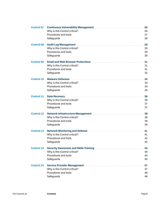 Control 07. Continuous Vulnerability Management.................................................................26
Why is this Control critical?	 26
Procedures and tools	 27
Safeguards	28
Control 08. Audit Log Management........................................................................................29
Why is this Control critical?	 29
Procedures and tools	 29
Safeguards	30
Control 09. Email and Web Browser Protections.....................................................................31
Why is this Control critical?	 31
Procedures and tools	 31
Safeguards	32
Control 10. Malware Defenses................................................................................................34
Why is this Control critical?	 34
Procedures and tools	 34
Safeguards	35
Control 11. Data Recovery......................................................................................................36
Why is this Control critical?	 36
Procedures and tools	 37
Safeguards	37
Control 12. Network Infrastructure Management....................................................................38
Why is this Control critical?	 38
Procedures and tools	 39
Safeguards	39
Control 13. Network Monitoring and Defense.........................................................................41
Why is this Control critical?	 41
Procedures and tools	 42
Safeguards	42
Control 14. Security Awareness and Skills Training................................................................44
Why is this Control critical?	 44
Procedures and tools	 44
Safeguards	45
Control 15. Service Provider Management..............................................................................47
Why is this Control critical?	 47
Procedures and tools	 48
Safeguards	48
Page ii
CIS Controls v8 Contents
 