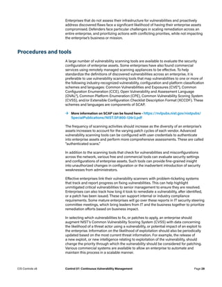 Enterprises that do not assess their infrastructure for vulnerabilities and proactively
address discovered flaws face a significant likelihood of having their enterprise assets
compromised. Defenders face particular challenges in scaling remediation across an
entire enterprise, and prioritizing actions with conflicting priorities, while not impacting
the enterprise’s business or mission.
Procedures and tools
A large number of vulnerability scanning tools are available to evaluate the security
configuration of enterprise assets. Some enterprises have also found commercial
services using remotely managed scanning appliances to be effective. To help
standardize the definitions of discovered vulnerabilities across an enterprise, it is
preferable to use vulnerability scanning tools that map vulnerabilities to one or more of
the following industry-recognized vulnerability, configuration and platform classification
schemes and languages: Common Vulnerabilities and Exposures (CVE®), Common
Configuration Enumeration (CCE), Open Vulnerability and Assessment Language
(OVAL®), Common Platform Enumeration (CPE), Common Vulnerability Scoring System
(CVSS), and/or Extensible Configuration Checklist Description Format (XCCDF). These
schemes and languages are components of SCAP.
	
→ More information on SCAP can be found here – https://nvlpubs.nist.gov/nistpubs/
SpecialPublications/NIST.SP.800-126r3.pdf
The frequency of scanning activities should increase as the diversity of an enterprise’s
assets increases to account for the varying patch cycles of each vendor. Advanced
vulnerability scanning tools can be configured with user credentials to authenticate
into enterprise assets and perform more comprehensive assessments. These are called
“authenticated scans.”
In addition to the scanning tools that check for vulnerabilities and misconfigurations
across the network, various free and commercial tools can evaluate security settings
and configurations of enterprise assets. Such tools can provide fine-grained insight
into unauthorized changes in configuration or the inadvertent introduction of security
weaknesses from administrators.
Effective enterprises link their vulnerability scanners with problem-ticketing systems
that track and report progress on fixing vulnerabilities. This can help highlight
unmitigated critical vulnerabilities to senior management to ensure they are resolved.
Enterprises can also track how long it took to remediate a vulnerability, after identified,
or a patch has been issued. These can support internal or industry compliance
requirements. Some mature enterprises will go over these reports in IT security steering
committee meetings, which bring leaders from IT and the business together to prioritize
remediation efforts based on business impact.
In selecting which vulnerabilities to fix, or patches to apply, an enterprise should
augment NIST’s Common Vulnerability Scoring System (CVSS) with data concerning
the likelihood of a threat actor using a vulnerability, or potential impact of an exploit to
the enterprise. Information on the likelihood of exploitation should also be periodically
updated based on the most current threat information. For example, the release of
a new exploit, or new intelligence relating to exploitation of the vulnerability, should
change the priority through which the vulnerability should be considered for patching.
Various commercial systems are available to allow an enterprise to automate and
maintain this process in a scalable manner.
Page 28
CIS Controls v8 Control 07: Continuous Vulnerability Management
 