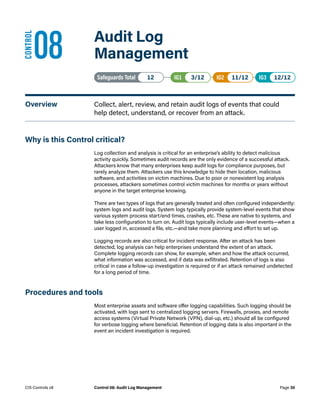 08	 Audit Log
Management
Safeguards Total• 12 IG1• 3/12   IG2• 11/12   IG3• 12/12
Overview	 Collect, alert, review, and retain audit logs of events that could
help detect, understand, or recover from an attack.
Why is this Control critical?
Log collection and analysis is critical for an enterprise’s ability to detect malicious
activity quickly. Sometimes audit records are the only evidence of a successful attack.
Attackers know that many enterprises keep audit logs for compliance purposes, but
rarely analyze them. Attackers use this knowledge to hide their location, malicious
software, and activities on victim machines. Due to poor or nonexistent log analysis
processes, attackers sometimes control victim machines for months or years without
anyone in the target enterprise knowing.
There are two types of logs that are generally treated and often configured independently:
system logs and audit logs. System logs typically provide system-level events that show
various system process start/end times, crashes, etc. These are native to systems, and
take less configuration to turn on. Audit logs typically include user-level events—when a
user logged in, accessed a file, etc.—and take more planning and effort to set up.
Logging records are also critical for incident response. After an attack has been
detected, log analysis can help enterprises understand the extent of an attack.
Complete logging records can show, for example, when and how the attack occurred,
what information was accessed, and if data was exfiltrated. Retention of logs is also
critical in case a follow-up investigation is required or if an attack remained undetected
for a long period of time.
Procedures and tools
Most enterprise assets and software offer logging capabilities. Such logging should be
activated, with logs sent to centralized logging servers. Firewalls, proxies, and remote
access systems (Virtual Private Network (VPN), dial-up, etc.) should all be configured
for verbose logging where beneficial. Retention of logging data is also important in the
event an incident investigation is required.
CONTROL
Page 30
CIS Controls v8 Control 08: Audit Log Management
 