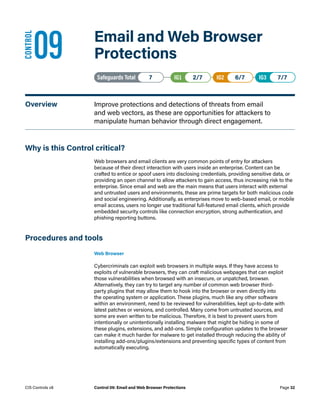 09	 Email and Web Browser
Protections
Safeguards Total• 7 IG1• 2/7   IG2• 6/7   IG3• 7/7
Overview	 Improve protections and detections of threats from email
and web vectors, as these are opportunities for attackers to
manipulate human behavior through direct engagement.
Why is this Control critical?
Web browsers and email clients are very common points of entry for attackers
because of their direct interaction with users inside an enterprise. Content can be
crafted to entice or spoof users into disclosing credentials, providing sensitive data, or
providing an open channel to allow attackers to gain access, thus increasing risk to the
enterprise. Since email and web are the main means that users interact with external
and untrusted users and environments, these are prime targets for both malicious code
and social engineering. Additionally, as enterprises move to web-based email, or mobile
email access, users no longer use traditional full-featured email clients, which provide
embedded security controls like connection encryption, strong authentication, and
phishing reporting buttons.
Procedures and tools
Web Browser
Cybercriminals can exploit web browsers in multiple ways. If they have access to
exploits of vulnerable browsers, they can craft malicious webpages that can exploit
those vulnerabilities when browsed with an insecure, or unpatched, browser.
Alternatively, they can try to target any number of common web browser third-
party plugins that may allow them to hook into the browser or even directly into
the operating system or application. These plugins, much like any other software
within an environment, need to be reviewed for vulnerabilities, kept up-to-date with
latest patches or versions, and controlled. Many come from untrusted sources, and
some are even written to be malicious. Therefore, it is best to prevent users from
intentionally or unintentionally installing malware that might be hiding in some of
these plugins, extensions, and add-ons. Simple configuration updates to the browser
can make it much harder for malware to get installed through reducing the ability of
installing add-ons/plugins/extensions and preventing specific types of content from
automatically executing.
CONTROL
Page 32
CIS Controls v8 Control 09: Email and Web Browser Protections
 