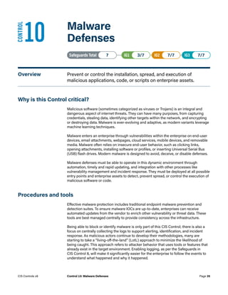 10	 Malware
Defenses
Safeguards Total• 7 IG1• 3/7   IG2• 7/7   IG3• 7/7
Overview	 Prevent or control the installation, spread, and execution of
malicious applications, code, or scripts on enterprise assets.
Why is this Control critical?
Malicious software (sometimes categorized as viruses or Trojans) is an integral and
dangerous aspect of internet threats. They can have many purposes, from capturing
credentials, stealing data, identifying other targets within the network, and encrypting
or destroying data. Malware is ever-evolving and adaptive, as modern variants leverage
machine learning techniques.
Malware enters an enterprise through vulnerabilities within the enterprise on end-user
devices, email attachments, webpages, cloud services, mobile devices, and removable
media. Malware often relies on insecure end-user behavior, such as clicking links,
opening attachments, installing software or profiles, or inserting Universal Serial Bus
(USB) flash drives. Modern malware is designed to avoid, deceive, or disable defenses.
Malware defenses must be able to operate in this dynamic environment through
automation, timely and rapid updating, and integration with other processes like
vulnerability management and incident response. They must be deployed at all possible
entry points and enterprise assets to detect, prevent spread, or control the execution of
malicious software or code.
Procedures and tools
Effective malware protection includes traditional endpoint malware prevention and
detection suites. To ensure malware IOCs are up-to-date, enterprises can receive
automated updates from the vendor to enrich other vulnerability or threat data. These
tools are best managed centrally to provide consistency across the infrastructure.
Being able to block or identify malware is only part of this CIS Control; there is also a
focus on centrally collecting the logs to support alerting, identification, and incident
response. As malicious actors continue to develop their methodologies, many are
starting to take a “living-off-the-land” (LotL) approach to minimize the likelihood of
being caught. This approach refers to attacker behavior that uses tools or features that
already exist in the target environment. Enabling logging, as per the Safeguards in
CIS Control 8, will make it significantly easier for the enterprise to follow the events to
understand what happened and why it happened.
CONTROL
Page 35
CIS Controls v8 Control 10: Malware Defenses
 