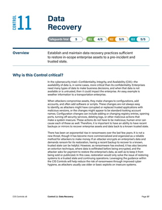 11	 Data
Recovery
Safeguards Total• 5 IG1• 4/5   IG2• 5/5   IG3• 5/5
Overview	 Establish and maintain data recovery practices sufficient
to restore in-scope enterprise assets to a pre-incident and
trusted state.
Why is this Control critical?
In the cybersecurity triad—Confidentiality, Integrity, and Availability (CIA)—the
availability of data is, in some cases, more critical than its confidentiality. Enterprises
need many types of data to make business decisions, and when that data is not
available or is untrusted, then it could impact the enterprise. An easy example is
weather information to a transportation enterprise.
When attackers compromise assets, they make changes to configurations, add
accounts, and often add software or scripts. These changes are not always easy
to identify, as attackers might have corrupted or replaced trusted applications with
malicious versions, or the changes might appear to be standard-looking account
names. Configuration changes can include adding or changing registry entries, opening
ports, turning off security services, deleting logs, or other malicious actions that
make a system insecure. These actions do not have to be malicious; human error can
cause each of these as well. Therefore, it is important to have an ability to have recent
backups or mirrors to recover enterprise assets and data back to a known trusted state.
There has been an exponential rise in ransomware over the last few years. It is not a
new threat, though it has become more commercialized and organized as a reliable
method for attackers to make money. If an attacker encrypts an enterprise’s data and
demands ransom for its restoration, having a recent backup to recover to a known,
trusted state can be helpful. However, as ransomware has evolved, it has also become
an extortion technique, where data is exfiltrated before being encrypted, and the
attacker asks for payment to restore the enterprise’s data, as well as to keep it from
being sold or publicized. In this case, restoration would only solve the issue of restoring
systems to a trusted state and continuing operations. Leveraging the guidance within
the CIS Controls will help reduce the risk of ransomware through improved cyber
hygiene, as attackers usually use older or basic exploits on insecure systems.
CONTROL
Page 37
CIS Controls v8 Control 11: Data Recovery
 