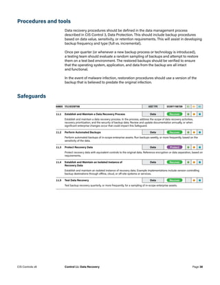 Procedures and tools
Data recovery procedures should be defined in the data management process
described in CIS Control 3, Data Protection. This should include backup procedures
based on data value, sensitivity, or retention requirements. This will assist in developing
backup frequency and type (full vs. incremental).
Once per quarter (or whenever a new backup process or technology is introduced),
a testing team should evaluate a random sampling of backups and attempt to restore
them on a test bed environment. The restored backups should be verified to ensure
that the operating system, application, and data from the backup are all intact
and functional.
In the event of malware infection, restoration procedures should use a version of the
backup that is believed to predate the original infection.
Safeguards
NUMBER TITLE/DESCRIPTION ASSET TYPE SECURITY FUNCTION IG1 IG2 IG3
11.1 Establish and Maintain a Data Recovery Process  Data -Recover- • • •
Establish and maintain a data recovery process. In the process, address the scope of data recovery activities,
recovery prioritization, and the security of backup data. Review and update documentation annually, or when
significant enterprise changes occur that could impact this Safeguard.
11.2 Perform Automated Backups  Data -Recover- • • •
Perform automated backups of in-scope enterprise assets. Run backups weekly, or more frequently, based on the
sensitivity of the data.
11.3 Protect Recovery Data Data -Protect- • • •
Protect recovery data with equivalent controls to the original data. Reference encryption or data separation, based on
requirements.
11.4 Establish and Maintain an Isolated Instance of
Recovery Data 
Data -Recover- • • •
Establish and maintain an isolated instance of recovery data. Example implementations include version controlling
backup destinations through offline, cloud, or off-site systems or services.
11.5 Test Data Recovery Data -Recover- • •
Test backup recovery quarterly, or more frequently, for a sampling of in-scope enterprise assets.
Page 38
CIS Controls v8 Control 11: Data Recovery
 