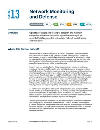 13	 Network Monitoring
and Defense
Safeguards Total• 11 IG1• 0/11   IG2• 6/11   IG3• 11/11
Overview	 Operate processes and tooling to establish and maintain
comprehensive network monitoring and defense against
security threats across the enterprise’s network infrastructure
and user base.
Why is this Control critical?
We cannot rely on network defenses to be perfect. Adversaries continue to evolve
and mature, as they share, or sell, information among their community on exploits
and bypasses to security controls. Even if security tools work “as advertised,” it takes
an understanding of the enterprise risk posture to configure, tune, and log them to be
effective. Often, misconfigurations due to human error or lack of knowledge of tool
capabilities give enterprises a false sense of security.
Security tools can only be effective if they are supporting a process of continuous
monitoring that allows staff the ability to be alerted and respond to security incidents
quickly. Enterprises that adopt a purely technology-driven approach will also experience
more false positives, due to their over-reliance on alerts from tools. Identifying and
responding to these threats requires visibility into all threat vectors of the infrastructure
and leveraging humans in the process of detection, analysis, and response. It is critical
for large or heavily targeted enterprises to have a security operations capability to
prevent, detect, and quickly respond to cyber threats before they can impact the
enterprise. This process will generate activity reports and metrics that will help enhance
security policies, and support regulatory compliance for many enterprises.
As we have seen many times in the press, enterprises have been compromised for
weeks, months, or years before discovery. The primary benefit of having comprehensive
situational awareness is to increase the speed of detection and response. This is
critical to respond quickly when malware is discovered, credentials are stolen, or when
sensitive data is compromised to reduce impact to the enterprise.
Through good situational awareness (i.e., security operations), enterprises will identify
and catalog Tactics, Techniques, and Procedures (TTPs) of attackers, including their
IOCs that will help the enterprise become more proactive in identifying future threats or
incidents. Recovery can be achieved faster when the response has access to complete
information about the environment and enterprise structure to develop efficient
response strategies.
CONTROL
Page 42
CIS Controls v8 Control 13: Network Monitoring and Defense
 
