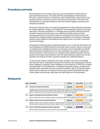 Procedures and tools
Most enterprises do not need to stand up a Security Operations Center (SOC) to
gain situational awareness. This starts with first understanding critical business
functions, network and server architectures, data and data flows, vendor service and
business partner connection, and end-user devices and accounts. This informs the
development of a security architecture, technical controls, logging, monitoring, and
response procedures.
At the core of this process is a trained and organized team that implements processes
for incident detection, analysis, and mitigation. These capabilities could be conducted
internally, or through consultants or a managed service provider. Enterprises should
consider network, enterprise asset, user credential, and data access activities.
Technology will play a crucial role to collect and analyze all of the data, and monitor
networks and enterprise assets internally and externally to the enterprise. Enterprises
should include visibility to cloud platforms that might not be in line with on-premises
security technology.
Forwarding all important logs to analytical programs, such as Security Information and
Event Management (SIEM) solutions, can provide value; however, they do not provide
a complete picture. Weekly log reviews are necessary to tune thresholds and identify
abnormal events. Correlation tools can make audit logs more useful for subsequent
manual inspection. These tools are not a replacement for skilled information security
personnel and system administrators. Even with automated log analysis tools, human
expertise and intuition are often required to identify and understand attacks.
As this process matures, enterprises will create, maintain, and evolve a knowledge
base that will help to understand and assess the business risks, developing an internal
threat intelligence capability. Threat intelligence is the collection of TTPs from incidents
and adversaries. To accomplish this, a situational awareness program will define and
evaluate which information sources are relevant to detect, report, and handle attacks.
Most mature enterprises can evolve to threat hunting, where trained staff manually
review system and user logs, data flows, and traffic patterns to find anomalies.
Safeguards
NUMBER TITLE/DESCRIPTION ASSET TYPE SECURITY FUNCTION IG1 IG2 IG3
13.1 Centralize Security Event Alerting Network -Detect-   • •
Centralize security event alerting across enterprise assets for log correlation and analysis. Best practice
implementation requires the use of a SIEM, which includes vendor-defined event correlation alerts. A log analytics
platform configured with security-relevant correlation alerts also satisfies this Safeguard.
13.2 Deploy a Host-Based Intrusion Detection Solution Devices -Detect-   • •
Deploy a host-based intrusion detection solution on enterprise assets, where appropriate and/or supported.
13.3 Deploy a Network Intrusion Detection Solution Network -Detect-   • •
Deploy a network intrusion detection solution on enterprise assets, where appropriate. Example implementations
include the use of a Network Intrusion Detection System (NIDS) or equivalent cloud service provider (CSP) service.
13.4 Perform Traffic Filtering Between Network Segments Network -Protect-   • •
Perform traffic filtering between network segments, where appropriate.
Page 43
CIS Controls v8 Control 13: Network Monitoring and Defense
 