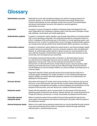 Glossary
Administrator accounts Dedicated accounts with escalated privileges and used for managing aspects of a
computer, domain, or the whole enterprise information technology infrastructure.
Common administrator account subtypes include root accounts, local administrator
and domain administrator accounts, and network or security appliance
administrator accounts.
Application A program, or group of programs, hosted on enterprise assets and designed for end-
users. Applications are considered a software asset in this document. Examples include
web, database, cloud-based, and mobile applications.
Authentication systems A system or mechanism used to identify a user through associating an incoming request
with a set of identifying credentials. The credentials provided are compared to those on
a file in a database of the authorized user’s information on a local operating system, user
directory service, or within an authentication server. Examples of authentication systems
can include active directory, Multi-Factor Authentication (MFA), biometrics, and tokens.
Authorization systems A system or mechanism used to determine access levels or user/client privileges related
to system resources including files, services, computer programs, data, and application
features. An authorization system grants or denies access to a resource based on the
user’s identity. Examples of authorization systems can include active directory, access
control lists, and role-based access control lists.
Cloud environment A virtualized environment that provides convenient, on-demand network access
to a shared pool of configurable resources such as network, computing, storage,
applications, and services. There are five essential characteristics to a cloud
environment: on-demand self-service, broad network access, resource pooling, rapid
elasticity, and measured service. Some services offered through cloud environments
include Software as a Service (SaaS), Platform as a Service (PaaS), and Infrastructure as
a Service (IaaS).
Database Organized collection of data, generally stored and accessed electronically from a
computer system. Databases can reside remotely or on-site. Database Management
Systems (DMSs) are used to administer databases, and are not considered part of a
database for this document.
End-user devices Information technology (IT) assets used among members of an enterprise during work,
off-hours, or any other purpose. End-user devices include mobile and portable devices
such as laptops, smartphones and tablets, as well as desktops and workstations. For the
purpose of this document, end-user devices are a subset of enterprise assets.
Enterprise assets Assets with the potential to store or process data. For the purpose of this document,
enterprise assets include end-user devices, network devices, non-computing/Internet of
Things (IoT) devices, and servers, in virtual, cloud-based, and physical environments.
Externally-exposed
enterprise assets
Refers to enterprise assets that are public facing and discoverable through domain
name system reconnaissance and network scanning from the public internet outside of
the enterprise’s network.
Internal enterprise assets Refers to non-public facing enterprise assets that can only be identified through network
scans and reconnaissance from within an enterprise’s network through authorized
authenticated or unauthenticated access.
Page iv
CIS Controls v8 Glossary
 