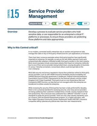 15	 Service Provider
Management
Safeguards Total• 7 IG1• 1/7   IG2• 4/7   IG3• 7/7
Overview	 Develop a process to evaluate service providers who hold
sensitive data, or are responsible for an enterprise’s critical IT
platforms or processes, to ensure these providers are protecting
those platforms and data appropriately.
Why is this Control critical?
In our modern, connected world, enterprises rely on vendors and partners to help
manage their data or rely on third-party infrastructure for core applications or functions.
There have been numerous examples where third-party breaches have significantly
impacted an enterprise; for example, as early as the late 2000s, payment cards were
compromised after attackers infiltrated smaller third-party vendors in the retail industry.
More recent examples include ransomware attacks that impact an enterprise indirectly,
due to one of their service providers being locked down, causing disruption to business.
Or worse, if directly connected, a ransomware attack could encrypt data on the
main enterprise.
Most data security and privacy regulations require their protection extend to third-party
service providers, such as with Health Insurance Portability and Accountability Act
(HIPAA) Business Associate agreements in healthcare, Federal Financial Institutions
Examination Council (FFIEC) requirements for the financial industry, and the United
Kingdom (U.K.) Cyber Essentials. Third-party trust is a core Governance Risk and
Compliance (GRC) function, as risks that are not managed within the enterprise are
transferred to entities outside the enterprise.
While reviewing the security of third-parties has been a task performed for decades,
there is not a universal standard for assessing security; and, many service providers
are being audited by their customers multiple times a month, causing impacts to their
own productivity. This is because every enterprise has a different “checklist” or set of
standards to grade the service provider. There are only a few industry standards, such
as in finance, with the Shared Assessments program, or in higher education, with
their Higher Education Community Vendor Assessment Toolkit (HECVAT). Insurance
companies selling cybersecurity policies also have their own measurements.
CONTROL
Page 48
CIS Controls v8 Control 15: Service Provider Management
 