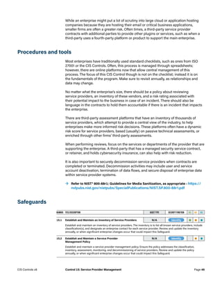 While an enterprise might put a lot of scrutiny into large cloud or application hosting
companies because they are hosting their email or critical business applications,
smaller firms are often a greater risk. Often times, a third-party service provider
contracts with additional parties to provide other plugins or services, such as when a
third-party uses a fourth-party platform or product to support the main enterprise.
Procedures and tools
Most enterprises have traditionally used standard checklists, such as ones from ISO
27001 or the CIS Controls. Often, this process is managed through spreadsheets;
however, there are online platforms now that allow central management of this
process. The focus of this CIS Control though is not on the checklist; instead it is on
the fundamentals of the program. Make sure to revisit annually, as relationships and
data may change.
No matter what the enterprise’s size, there should be a policy about reviewing
service providers, an inventory of these vendors, and a risk rating associated with
their potential impact to the business in case of an incident. There should also be
language in the contracts to hold them accountable if there is an incident that impacts
the enterprise.
There are third-party assessment platforms that have an inventory of thousands of
service providers, which attempt to provide a central view of the industry, to help
enterprises make more informed risk decisions. These platforms often have a dynamic
risk score for service providers, based (usually) on passive technical assessments, or
enriched through other firms’ third-party assessments.
When performing reviews, focus on the services or departments of the provider that are
supporting the enterprise. A third-party that has a managed security service contract,
or retainer, and holds cybersecurity insurance, can also help with risk reduction.
It is also important to securely decommission service providers when contracts are
completed or terminated. Decommission activities may include user and service
account deactivation, termination of data flows, and secure disposal of enterprise data
within service provider systems.
	
→ Refer to NIST® 800-88r1: Guidelines for Media Sanitization, as appropriate – https://
nvlpubs.nist.gov/nistpubs/SpecialPublications/NIST.SP.800-88r1.pdf
Safeguards
NUMBER TITLE/DESCRIPTION ASSET TYPE SECURITY FUNCTION IG1 IG2 IG3
15.1 Establish and Maintain an Inventory of Service Providers N/A -Identify- • • •
Establish and maintain an inventory of service providers. The inventory is to list all known service providers, include
classification(s), and designate an enterprise contact for each service provider. Review and update the inventory
annually, or when significant enterprise changes occur that could impact this Safeguard.
15.2 Establish and Maintain a Service Provider
Management Policy
N/A -Identify- • •
Establish and maintain a service provider management policy. Ensure the policy addresses the classification,
inventory, assessment, monitoring, and decommissioning of service providers. Review and update the policy
annually, or when significant enterprise changes occur that could impact this Safeguard.
Page 49
CIS Controls v8 Control 15: Service Provider Management
 