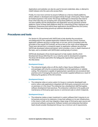 Applications and websites can also be used to harvest credentials, data, or attempt to
install malware onto the users who access them.
Finally, it is now more common to acquire Software as a Service (SaaS) platforms,
where software is developed and managed entirely through a third-party. These might
be hosted anywhere in the world. This brings challenges to enterprises that need to
know what risks they are accepting with using these platforms; and, they often do
not have visibility into the development and application security practices of these
platforms. Some of these SaaS platforms allow for customizing of their interfaces and
databases. Enterprises that extend these applications should follow this CIS Control,
similar to if they were doing ground-up customer development.
Procedures and tools
For Version 8, CIS partnered with SAFECode to help develop the procedures
and Safeguards for this updated Application Software Security Control. However,
application software security is a large topic on its own, and so (consistent with the
principles of the overall CIS Controls), we focus here on the most critical Safeguards.
These were derived from a companion paper on application software security that
SAFECode developed (referenced below), which provides a more in-depth treatment of
the topic, and is consistent with SAFECode’s existing body of content.
SAFECode developed a three-tiered approach to help readers identify which
Development Group (DG) they fit in as a maturity scale for development programs.
The three CIS IG levels used within the Safeguards inspired their approach for
the DGs below:
Development Group 1
•	 The enterprise largely relies on off-the-shelf or Open Source Software (OSS)
and packages with only the occasional addition of small applications or website
coding. The enterprise is capable of applying basic operational and procedural best
practices and of managing the security of its vendor-supplied software as a result of
following the guidance of the CIS Controls.
Development Group 2
•	 The enterprise relies on some custom (in-house or contractor-developed) web
and/or native code applications integrated with third-party components and runs
on-premises or in the cloud. The enterprise has a development staff that applies
software development best practices. The enterprise is attentive to the quality and
maintenance of third-party open source or commercial code on which it depends.
Development Group 3
•	 The enterprise makes a major investment in custom software that it requires to run
its business and serve its customers. It may host software on its own infrastructure,
in the cloud, or both, and may integrate a large range of third-party open source and
commercial software components. Software vendors and enterprises that deliver
SaaS should consider Development Group 3 as a minimum set of requirements.
Page 52
CIS Controls v8 Control 16: Application Software Security
 
