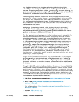 The first step in developing an application security program is implementing a
vulnerability management process. This process must integrate into the development
life cycle, and should be lightweight to insert into the standard bug-fixing progress. The
process should include root cause analysis to fix underlying flaws so as to reduce future
vulnerabilities, and a severity rating to prioritize remediation efforts.
Developers need to be trained in application security concepts and secure coding
practices. This includes a process to acquire or evaluate third-party software, modules,
and libraries used in the application to ensure they do not introduce security flaws.
The developers should be taught what types of modules they can securely use, where
they can be safely acquired, and which components they can, or should not, develop
themselves (e.g., encryption).
Weaknesses in the infrastructure that supports these applications can introduce
risk. The CIS Controls and the concept of minimizing the attack surface can help
secure networks, systems, and accounts that are used within the application. Specific
guidance can be found in CIS Controls 1-7, 12, and 13.
The ideal application security program is one that introduces security as early into the
software development life cycle as possible. The management of security problems
should be consistent and integrated with standard software flaw/bug management,
as opposed to a separate process that competes for development resources. Larger
or more mature development teams should consider the practice of threat modeling
in the design phase. Design-level vulnerabilities are less common than code-level
vulnerabilities; however, they often are very severe and much harder to fix quickly.
Threat modeling is the process of identifying and addressing application security
design flaws before code is created. Threat modeling requires specific training,
technical, and business knowledge. It is best conducted through internal “security
champions” in each development team, to lead threat modeling practices for that
team’s software. It also provides valuable context to downstream activities, such as root
cause analysis and security testing.
Larger, or commercial, development teams may also consider a bug bounty program
where individuals are paid for finding flaws in their applications. Such a program is
best used to supplement an in-house secure development process and can provide
an efficient mechanism for identifying classes of vulnerabilities that the process needs
to focus on.
Finally, in 2020 NIST® published its Secure Software Development Framework (SSDF),
which brought together what the industry has learned about software security over the
past two decades and created a secure software development framework for planning,
evaluating, and communicating about software security activities. Enterprises acquiring
software or services can use this framework to build their security requirements and
understand whether a software provider’s development process follows best practices.
These are some application security resources:
	
→ SAFECode Application Security Addendum – https://safecode.org/cis-controls/
	
→ NIST® SSDF – https://csrc.nist.gov/News/2020/mitigating-risk-of-
software-vulns-ssdf
	
→ The Software Alliance – https://www.bsa.org/reports/updated-bsa-framework-
for-secure-software
	
→ OWASP® – https://owasp.org/
Page 53
CIS Controls v8 Control 16: Application Software Security
 