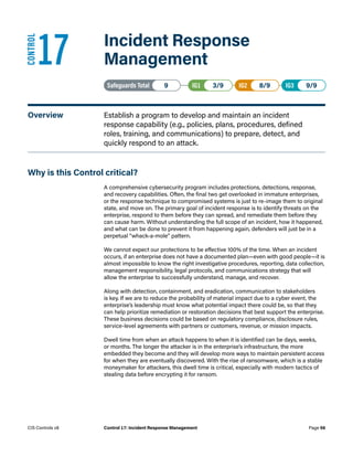 17	 Incident Response
Management
Safeguards Total• 9 IG1• 3/9   IG2• 8/9   IG3• 9/9
Overview	 Establish a program to develop and maintain an incident
response capability (e.g., policies, plans, procedures, defined
roles, training, and communications) to prepare, detect, and
quickly respond to an attack.
Why is this Control critical?
A comprehensive cybersecurity program includes protections, detections, response,
and recovery capabilities. Often, the final two get overlooked in immature enterprises,
or the response technique to compromised systems is just to re-image them to original
state, and move on. The primary goal of incident response is to identify threats on the
enterprise, respond to them before they can spread, and remediate them before they
can cause harm. Without understanding the full scope of an incident, how it happened,
and what can be done to prevent it from happening again, defenders will just be in a
perpetual “whack-a-mole” pattern.
We cannot expect our protections to be effective 100% of the time. When an incident
occurs, if an enterprise does not have a documented plan—even with good people—it is
almost impossible to know the right investigative procedures, reporting, data collection,
management responsibility, legal protocols, and communications strategy that will
allow the enterprise to successfully understand, manage, and recover.
Along with detection, containment, and eradication, communication to stakeholders
is key. If we are to reduce the probability of material impact due to a cyber event, the
enterprise’s leadership must know what potential impact there could be, so that they
can help prioritize remediation or restoration decisions that best support the enterprise.
These business decisions could be based on regulatory compliance, disclosure rules,
service-level agreements with partners or customers, revenue, or mission impacts.
Dwell time from when an attack happens to when it is identified can be days, weeks,
or months. The longer the attacker is in the enterprise’s infrastructure, the more
embedded they become and they will develop more ways to maintain persistent access
for when they are eventually discovered. With the rise of ransomware, which is a stable
moneymaker for attackers, this dwell time is critical, especially with modern tactics of
stealing data before encrypting it for ransom.
CONTROL
Page 56
CIS Controls v8 Control 17: Incident Response Management
 