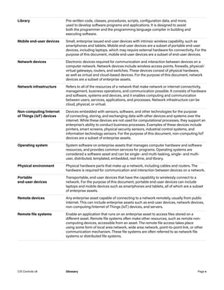Library Pre-written code, classes, procedures, scripts, configuration data, and more,
used to develop software programs and applications. It is designed to assist
both the programmer and the programming language compiler in building and
executing software.
Mobile end-user devices Small, enterprise issued end-user devices with intrinsic wireless capability, such as
smartphones and tablets. Mobile end-user devices are a subset of portable end-user
devices, including laptops, which may require external hardware for connectivity. For the
purpose of this document, mobile end-user devices are a subset of end-user devices.
Network devices Electronic devices required for communication and interaction between devices on a
computer network. Network devices include wireless access points, firewalls, physical/
virtual gateways, routers, and switches. These devices consist of physical hardware,
as well as virtual and cloud-based devices. For the purpose of this document, network
devices are a subset of enterprise assets.
Network infrastructure Refers to all of the resources of a network that make network or internet connectivity,
management, business operations, and communication possible. It consists of hardware
and software, systems and devices, and it enables computing and communication
between users, services, applications, and processes. Network infrastructure can be
cloud, physical, or virtual.
Non-computing/Internet
of Things (IoT) devices
Devices embedded with sensors, software, and other technologies for the purpose
of connecting, storing, and exchanging data with other devices and systems over the
internet. While these devices are not used for computational processes, they support an
enterprise’s ability to conduct business processes. Examples of these devices include
printers, smart screens, physical security sensors, industrial control systems, and
information technology sensors. For the purpose of this document, non-computing/IoT
devices are a subset of enterprise assets.
Operating system System software on enterprise assets that manages computer hardware and software
resources, and provides common services for programs. Operating systems are
considered a software asset and can be single- and multi-tasking, single- and multi-
user, distributed, templated, embedded, real-time, and library.
Physical environment Physical hardware parts that make up a network, including cables and routers. The
hardware is required for communication and interaction between devices on a network.
Portable
end-user devices
Transportable, end-user devices that have the capability to wirelessly connect to a
network. For the purpose of this document, portable end-user devices can include
laptops and mobile devices such as smartphones and tablets, all of which are a subset
of enterprise assets.
Remote devices Any enterprise asset capable of connecting to a network remotely, usually from public
internet. This can include enterprise assets such as end-user devices, network devices,
non-computing/Internet of Things (IoT) devices, and servers.
Remote file systems Enable an application that runs on an enterprise asset to access files stored on a
different asset. Remote file systems often make other resources, such as remote non-
computing devices, accessible from an asset. The remote file access takes place
using some form of local area network, wide area network, point-to-point link, or other
communication mechanism. These file systems are often referred to as network file
systems or distributed file systems.
Page v
CIS Controls v8 Glossary
 