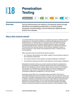 18	 Penetration
Testing
Safeguards Total• 5 IG1• 0/5   IG2• 3/5   IG3• 5/5
Overview	 Test the effectiveness and resiliency of enterprise assets through
identifying and exploiting weaknesses in controls (people,
processes, and technology), and simulating the objectives and
actions of an attacker.
Why is this Control critical?
A successful defensive posture requires a comprehensive program of effective policies
and governance, strong technical defenses, combined with appropriate action from
people. However, it is rarely perfect. In a complex environment where technology
is constantly evolving and new attacker tradecraft appears regularly, enterprises
should periodically test their controls to identify gaps and to assess their resiliency.
This test may be from external network, internal network, application, system, or
device perspective. It may include social engineering of users, or physical access
control bypasses.
Often, penetration tests are performed for specific purposes:
•	 As a “dramatic” demonstration of an attack, usually to convince decision-makers of
their enterprise’s weaknesses
•	 As a means to test the correct operation of enterprise defenses (“verification”)
•	 To test that the enterprise has built the right defenses in the first place (“validation”)
Independent penetration testing can provide valuable and objective insights about
the existence of vulnerabilities in enterprise assets and humans, and the efficacy of
defenses and mitigating controls to protect against adverse impacts to the enterprise.
They are part of a comprehensive, ongoing program of security management and
improvement. They can also reveal process weaknesses, such as incomplete or
inconsistent configuration management, or end-user training.
Penetration testing differs from vulnerability testing, described in CIS Control 7.
Vulnerability testing just checks for presence of known, insecure enterprise assets, and
stops there. Penetration testing goes further to exploit those weaknesses to see how far
an attacker could get, and what business process or data might be impacted through
exploitation of that vulnerability. This is an important detail, and often penetration
testing and vulnerability testing are incorrectly used interchangeably. Vulnerability
testing is exclusively automated scanning with sometimes manual validation of false
CONTROL
Page 59
CIS Controls v8 Control 18: Penetration Testing
 