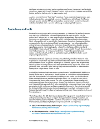 positives, whereas penetration testing requires more human involvement and analysis,
sometimes supported through the use of custom tools or scripts. However, vulnerability
testing is often a starting point for a penetration test.
Another common term is “Red Team” exercises. These are similar to penetration tests
in that vulnerabilities are exploited; however, the difference is the focus. Red Teams
simulate specific attacker TTPs to evaluate how an enterprise’s environment would
withstand an attack from a specific adversary, or category of adversaries.
Procedures and tools
Penetration testing starts with the reconnaissance of the enterprise and environment,
and scanning to identify the vulnerabilities that can be used as entries into the
enterprise. It is important to make sure all enterprise assets are discovered that are
in-scope, and not just rely on a static list, which might be outdated or incomplete.
Next, vulnerabilities will be identified in these targets. Exploits to these vulnerabilities
are executed to demonstrate specifically how an adversary can either subvert the
enterprise’s security goals (e.g., the protection of specific sensitive data) or achieve
specific adversarial objectives (e.g., the establishment of a covert Command and
Control (C2) infrastructure). The results provide deeper insight, through demonstration,
into the business risks of various vulnerabilities. This can be against physical
access controls, network, system, or application layers, and often includes social
engineering components.
Penetration tests are expensive, complex, and potentially introduce their own risks.
Experienced people from reputable vendors must conduct them. Some risks include
unexpected shutdown of systems that might be unstable, exploits that might delete
or corrupt data or configurations, and the output of a testing report that needs to be
protected itself, because it gives step-by-step instructions on how to break into the
enterprise to target critical assets or data.
Each enterprise should define a clear scope and rules of engagement for penetration
testing. The scope of such projects should include, at a minimum, enterprise assets
with the highest valued information and production processing functionality. Other
lower-value systems may also be tested to see if they can be used as pivot points
to compromise higher-value targets. The rules of engagement for penetration test
analyses should describe, at a minimum, times of day for testing, duration of test(s),
and the overall test approach. Only a few people in the enterprise should know when a
penetration test is performed, and a primary point of contact in the enterprise should
be designated if problems occur. Increasingly popular recently is having penetration
tests conducted through third-party legal counsel to protect the penetration test report
from disclosure.
The Safeguards in this CIS Control provide specific, high-priority steps that can improve
enterprise security, and should be a part of any penetration testing. In addition, we
recommend the use of some of the excellent comprehensive resources dedicated to
this topic to support security test planning, management, and reporting:
	
→ OWASP Penetration Testing Methodologies – https://www.owasp.org/index.php/
Penetration_testing_methodologies
	
→ PCI Security Standards Council – https://www.pcisecuritystandards.org/
documents/Penetration-Testing-Guidance-v1_1.pdf
Page 60
CIS Controls v8 Control 18: Penetration Testing
 