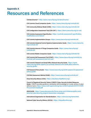 Appendix A
Resources and References
CIS Benchmarks™ – http://www.cisecurity.org/cis-benchmarks/
CIS Controls Cloud Companion Guide – https://www.cisecurity.org/controls/v8/
CIS Community Defense Model (CDM) – https://www.cisecurity.org/controls/v8/
CIS Configuration Assessment Tool (CIS-CAT®) – https://learn.cisecurity.org/cis-cat/
CIS Controls Assessment Specification – https://controls-assessment-specification.
readthedocs.io/en/latest/
CIS Controls Implementation Groups – https://www.cisecurity.org/controls/v8/
CIS Controls Industrial Control Systems Implementation Guide – https://www.cisecurity.
org/controls/v8/
CIS Controls Internet of Things Companion Guide – https://www.cisecurity.org/
controls/v8/
CIS Controls Mobile Companion Guide – https://www.cisecurity.org/controls/v8/
CIS Controls Self Assessment Tool (CSAT) – https://www.cisecurity.org/controls/cis-
controls-self-assessment-tool-cis-csat/
CIS Controls Telework and Small Office Network Security Guide – https://www.
cisecurity.org/white-papers/cis-controls-telework-and-small-office-network-
security-guide/
CIS Password Policy Guide – https://www.cisecurity.org/white-papers/cis-password-
policy-guide/
CIS Risk Assessment Method (RAM) – https://www.cisecurity.org/controls/v8/
Cloud Security Alliance (CSA) – https://cloudsecurityalliance.org/
Council of Registered Security Testers (CREST) Cyber Security Incident Response
Guide – CREST provides guidance, standards, and knowledge on a wide variety of cyber
defense topics. https://www.crest-approved.org/wp-content/uploads/2014/11/CSIR-
Procurement-Guide.pdf
EDUCAUSE – https://www.educause.edu/focus-areas-and-initiatives/policy-and-
security/cybersecurity-program/awareness-campaigns
International Organization for Standardization – https://www.iso.org/home.html
National Cyber Security Alliance (NCSA) – https://staysafeonline.org/
Page A1
CIS Controls v8 Appendix A: Resources and References
 