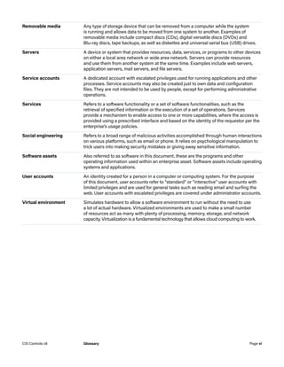 Removable media Any type of storage device that can be removed from a computer while the system
is running and allows data to be moved from one system to another. Examples of
removable media include compact discs (CDs), digital versatile discs (DVDs) and
Blu‑ray discs, tape backups, as well as diskettes and universal serial bus (USB) drives.
Servers A device or system that provides resources, data, services, or programs to other devices
on either a local area network or wide area network. Servers can provide resources
and use them from another system at the same time. Examples include web servers,
application servers, mail servers, and file servers.
Service accounts A dedicated account with escalated privileges used for running applications and other
processes. Service accounts may also be created just to own data and configuration
files. They are not intended to be used by people, except for performing administrative
operations.
Services Refers to a software functionality or a set of software functionalities, such as the
retrieval of specified information or the execution of a set of operations. Services
provide a mechanism to enable access to one or more capabilities, where the access is
provided using a prescribed interface and based on the identity of the requestor per the
enterprise’s usage policies.
Social engineering Refers to a broad range of malicious activities accomplished through human interactions
on various platforms, such as email or phone. It relies on psychological manipulation to
trick users into making security mistakes or giving away sensitive information.
Software assets Also referred to as software in this document, these are the programs and other
operating information used within an enterprise asset. Software assets include operating
systems and applications.
User accounts An identity created for a person in a computer or computing system. For the purpose
of this document, user accounts refer to “standard” or “interactive” user accounts with
limited privileges and are used for general tasks such as reading email and surfing the
web. User accounts with escalated privileges are covered under administrator accounts.
Virtual environment Simulates hardware to allow a software environment to run without the need to use
a lot of actual hardware. Virtualized environments are used to make a small number
of resources act as many with plenty of processing, memory, storage, and network
capacity. Virtualization is a fundamental technology that allows cloud computing to work.
Page vi
CIS Controls v8 Glossary
 