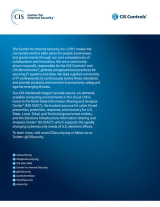 Page B14
CIS Controls v8
cisecurity.org
info@cisecurity.org
518-266-3460
Center for Internet Security
@CISecurity
CenterforIntSec
TheCISecurity
cisecurity
The Center for Internet Security, Inc. (CIS®) makes the
connected world a safer place for people, businesses,
and governments through our core competencies of
collaboration and innovation. We are a community-
driven nonprofit, responsible for the CIS Controls® and
CIS Benchmarks™, globally recognized best practices for
securing IT systems and data. We lead a global community
of IT professionals to continuously evolve these standards
and provide products and services to proactively safeguard
against emerging threats.
Our CIS Hardened Images® provide secure, on-demand,
scalable computing environments in the cloud. CIS is
home to the Multi‑State Information Sharing and Analysis
Center® (MS-ISAC®), the trusted resource for cyber threat
prevention, protection, response, and recovery for U.S.
State, Local, Tribal, and Territorial government entities,
and the Elections Infrastructure Information Sharing and
Analysis Center® (EI‑ISAC®), which supports the rapidly
changing cybersecurity needs of U.S. elections offices.
To learn more, visit www.CISecurity.org or follow us on
Twitter: @CISecurity.
 
