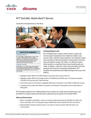 CLUE Case Study




                        NTT DoCoMo: Mobile BeeTV Service

                        Connected Life Experiences on the Move




                                                                                      Challenge/Opportunity
                                  EXECUTIVE SUMMARY
                                                                                      NTT DoCoMo faces a mature mobile market in Japan with
                         COMPANY PROFILE
                         NTT DOCOMO, headquartered in Tokyo, Japan,                   minimal growth expectations from traditional wireless voice
                         is Japan’s leading mobile communications                     services. After a period of rapid expansion, the Japanese mobile
                         operator. The company accounts for more than
                         half of Japan’s mobile phone market and has                  communications market has entered a mature phase. Now that
                         one of the largest subscriber bases of any
                         mobile phone company in the world.                           total subscriptions exceed 100 million, it is difficult to expect
                         COMPANY HISTORY                                              further growth on a significant level unless breakthroughs are
                         Established in July 1992 to take over the mobile             made. In addition, customers’ values have diversified, and their
                         communications business of Nippon Telegraph
                         and Telephone Corporation (NTT), NTT DOCOMO                  demands have become increasingly sophisticated. NTT
                         launched its first digital cellular phone service in
                         the next year.                                               DoCoMo also experienced decreased average revenue per user
                                                                                      (ARPU):

                              ●   Aggregate cellular ARPU for FY2008 dropped 10.2 percent year-on-year to ¥5,710.
                              ●   Aggregate cellular ARPU for the single quarter of FY2008/4Q was ¥5,390, down 10.9 percent compared
                                  to ¥6,050 for the same period of last fiscal year.
                              ●   The primary reason for the decline in aggregate ARPU was a decrease in voice ARPU of ¥830 year-on-year.
                              ●   Increased discount rates were offered in proportion to the length of subscriptions and the optimization of
                                  billing plans.


                        NTT DoCoMo needed to find a differentiated service to add to its mobile service portfolio that could
                        be offered to its large mobile subscriber base to generate top-line growth and increase ARPU.

                        Alliances/Partnerships
                              ●   BeeTV is available on DoCoMo’s i-mode, an exclusive mobile web service for DoCoMo’s 50 million cell
                                  phone subscribers. NTT can leverage its large installed base to add subscribers for this new service.
                              ●   Because BeeTV produces original content, it can widen its revenue streams with DVD, book, and
                                  movie spinoffs.




© 2010 Cisco and/or its affiliates. All rights reserved. This document is Cisco Public Information.                                            Page 1 of 4
 