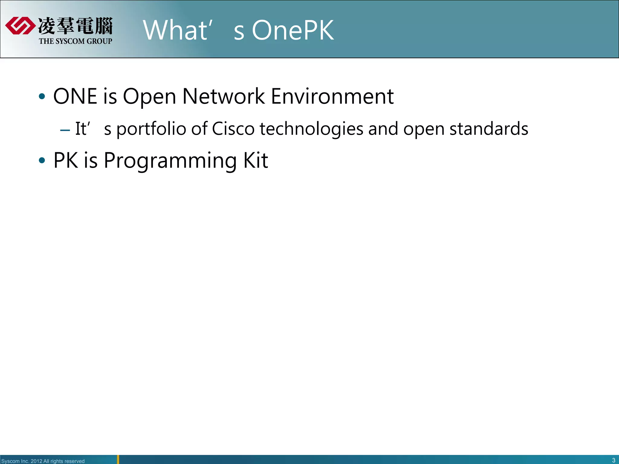 What’s OnePK

               Ÿ  ONE is Open Network Environment
                         –  It’s portfolio of Cisco technologies and open standards
               Ÿ  PK is Programming Kit




Syscom Inc. 2012 All rights reserved                                                    3
 
