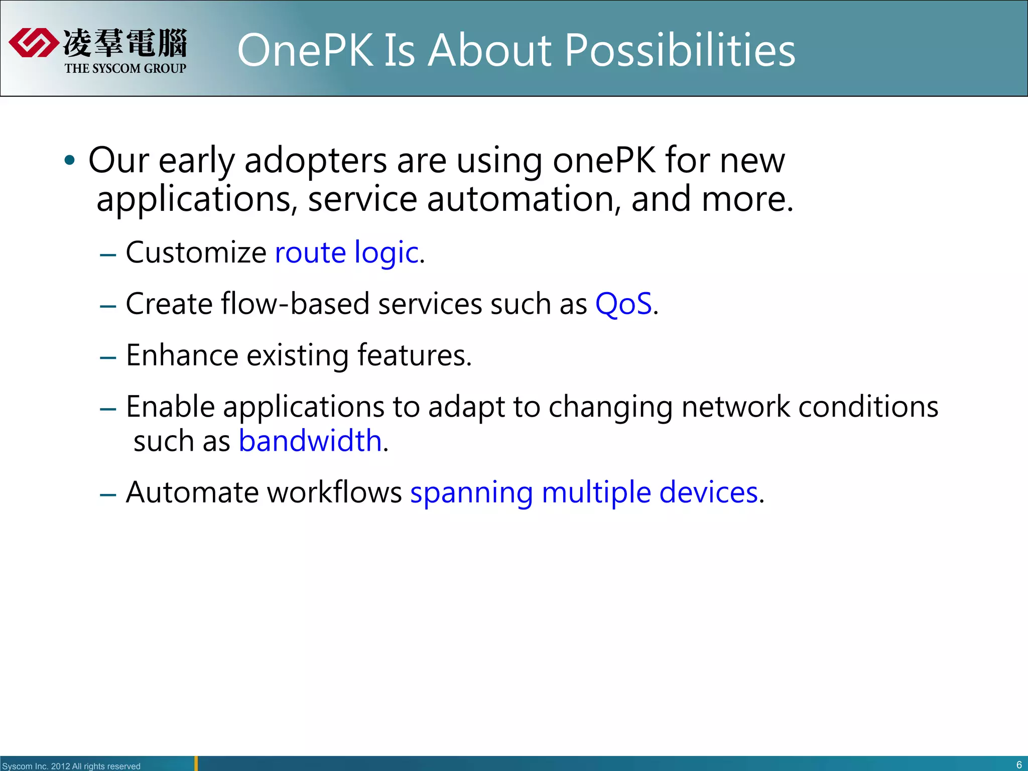 OnePK Is About Possibilities

               Ÿ  Our early adopters are using onePK for new
                   applications, service automation, and more.
                         –  Customize route logic.
                         –  Create flow-based services such as QoS.
                         –  Enhance existing features.
                         –  Enable applications to adapt to changing network conditions
                            such as bandwidth.
                         –  Automate workflows spanning multiple devices.




Syscom Inc. 2012 All rights reserved                                                      6
 