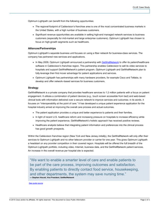 CLUE Case Study




                        Optimum Lightpath can benefit from the following opportunities:

                              ●   The regional footprint of Cablevision’s franchise area is one of the most concentrated business markets in
                                  the United States, with a high number of business customers.
                              ●   Significant revenue opportunities are available in selling high-end managed network services to business
                                  customers (especially for mid-market and large enterprise customers). Optimum Lightpath has chosen to
                                  focus on high-growth segments such as healthcare.

                        Alliances/Partnerships
                        Optimum Lightpath’s separate business unit focuses on using a fiber network for business-class services. The
                        company has partnered new services and applications.

                              ●   In May 2009, Optimum Lightpath announced a partnership with GetWellNetwork to offer its patient/healthcare
                                  software in Cablevision’s franchise region. This partnership enables Cablevision to sell its video services to
                                  hospitals and support GetWellNetwork’s patient program. Optimum Lightpath and GetWellNetwork plan to
                                  fully leverage their first mover advantage for patient applications and services.
                              ●   Optimum Lightpath has partnerships with many hardware providers, for example Cisco and Tellabs, to
                                  develop and offer network–based services for business customers.

                        Strategy
                        GetWellNetwork is a private company that provides healthcare services to 1.2 million patients with a focus on patient
                        engagement. It utilizes a combination of patient devices (e.g., touch screen accessible from bed) and web-based
                        clinical tools with information delivered over a secure network to improve services and outcomes; in its words, it
                        focuses on “interoperability at the point of care.” It has developed a unique patient experience application for the
                        hospital industry aimed at improving the overall care process and actual outcomes.

                              ●   The patient application provides a unique and better experience to patients and their families.
                              ●   In light of recent U.S. healthcare reform and increasing pressure on hospitals to increase efficiency while
                                  improving the patient experience, GetWellNetwork’s holistic approach has received positive reviews.
                              ●   Healthcare analysts believe that integrating patient information and preferences into the clinical process
                                  has good growth prospects.


                        Within the Cablevision franchise region (New York and New Jersey initially), the GetWellNetwork will only offer their
                        services to Optimum Lightpath and no other telecom provider or carrier for one year. This gives Optimum Lightpath
                        a headstart on any provider competition in their covered region. Hospitals will be offered the full breadth of the
                        Optimum Lightpath portfolio, including video, Internet, business data, and the GetWellNetwork patient services.
                        An increase in the overall revenue per hospital site is expected.



                          “We want to enable a smarter level of care and enable patients to
                          be part of the care process, improving outcomes and satisfaction.
                          By enabling patients to directly contact food service, housekeeping,
                          and other departments, the system may save nursing time.”
                          — Stephen Hiscott, Vice President, GetWellNetwork


                         See quote source




© 2010 Cisco and/or its affiliates. All rights reserved. This document is Cisco Public Information.                                       Page 2 of 3
 